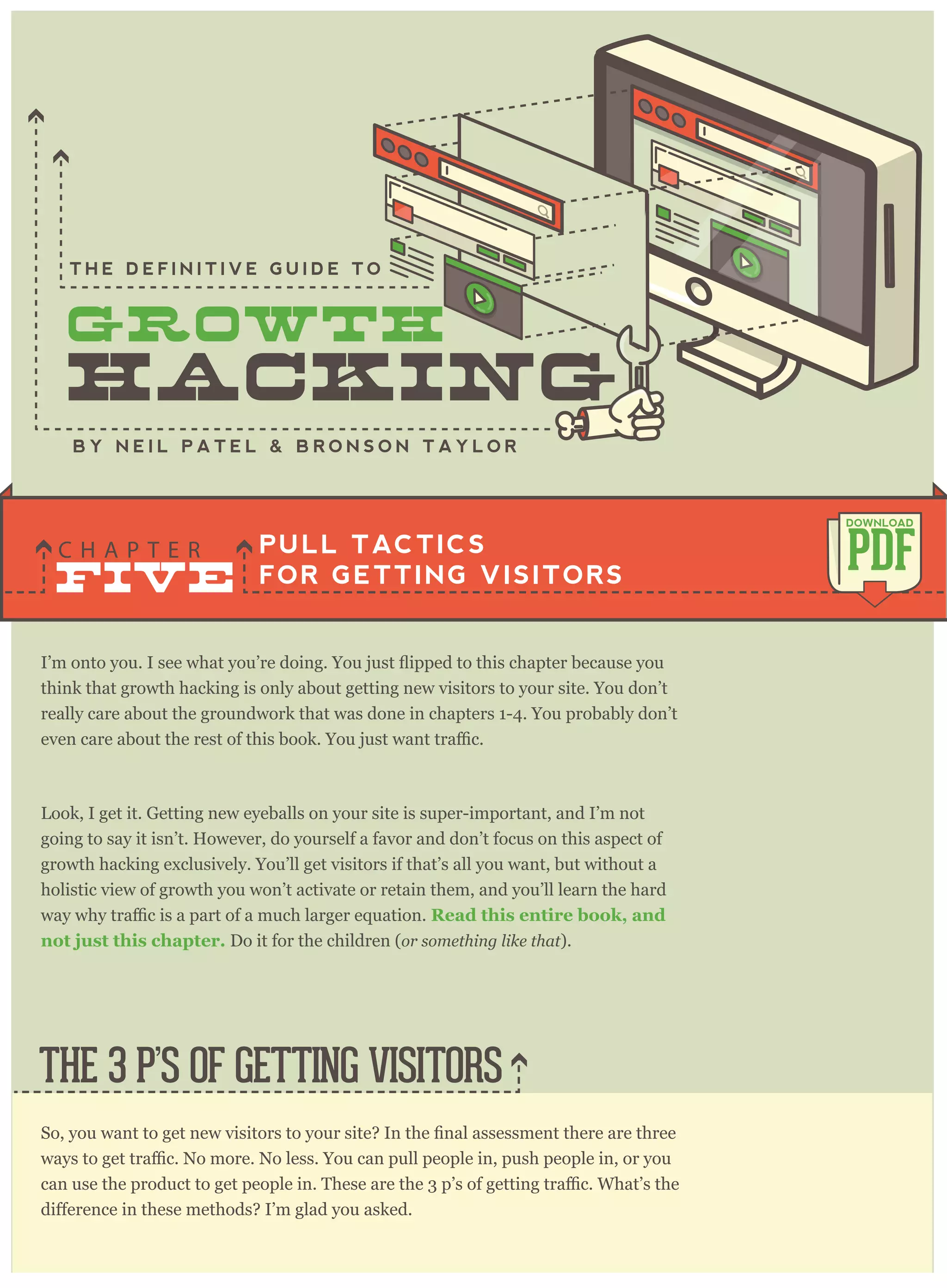 think that growth hacking is only about getting new visitors to your site. You don’t
really care about the groundwork that was done in chapters 1-4. You probably don’t
Look, I get it. Getting new eyeballs on your site is super-important, and I’m not
going to say it isn’t. However, do yourself a favor and don’t focus on this aspect of
growth hacking exclusively. You’ll get visitors if that’s all you want, but without a
holistic view of growth you won’t activate or retain them, and you’ll learn the hard
Read this entire book, and
not just this chapter. Do it for the children (or something like that).
PULL TACTICS
FOR GETTING VISITORS
C H A P T E R
PDF
DOWNLOAD
B Y N E I L P A T E L & B R O N S O N T A Y L O R
T H E D E F I N I T I V E G U I D E T O
THE 3 P’S OF GETTING VISITORS
FIVE
 