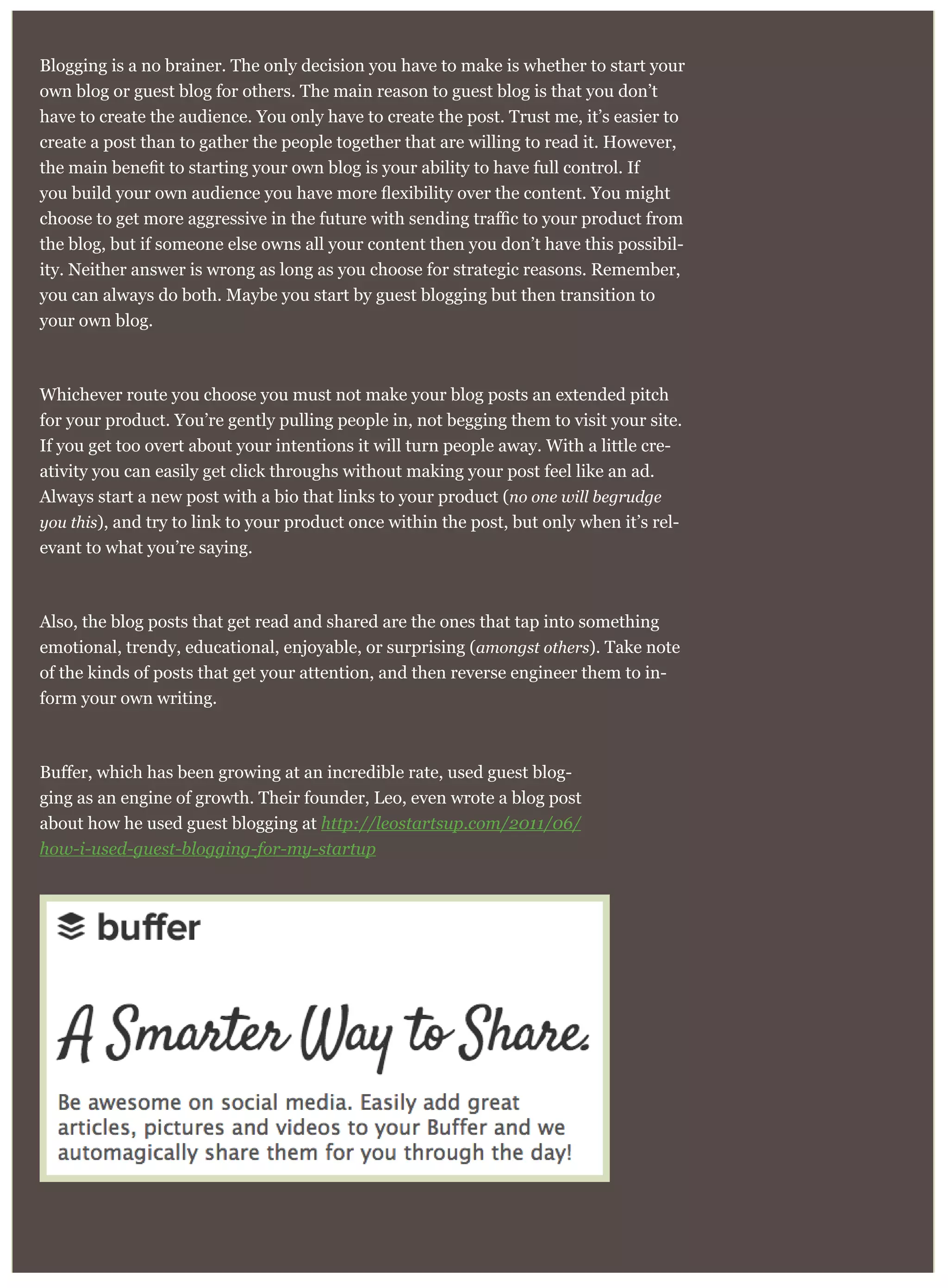 Blogging is a no brainer. The only decision you have to make is whether to start your
own blog or guest blog for others. The main reason to guest blog is that you don’t
have to create the audience. You only have to create the post. Trust me, it’s easier to
create a post than to gather the people together that are willing to read it. However,
the blog, but if someone else owns all your content then you don’t have this possibil-
ity. Neither answer is wrong as long as you choose for strategic reasons. Remember,
you can always do both. Maybe you start by guest blogging but then transition to
your own blog.
Whichever route you choose you must not make your blog posts an extended pitch
for your product. You’re gently pulling people in, not begging them to visit your site.
If you get too overt about your intentions it will turn people away. With a little cre-
ativity you can easily get click throughs without making your post feel like an ad.
Always start a new post with a bio that links to your product (no one will begrudge
you this), and try to link to your product once within the post, but only when it’s rel-
evant to what you’re saying.
Also, the blog posts that get read and shared are the ones that tap into something
emotional, trendy, educational, enjoyable, or surprising (amongst others). Take note
of the kinds of posts that get your attention, and then reverse engineer them to in-
form your own writing.
-
ging as an engine of growth. Their founder, Leo, even wrote a blog post
about how he used guest blogging at http://leostartsup.com/2011/06/
how-i-used-guest-blogging-for-my-startup
 