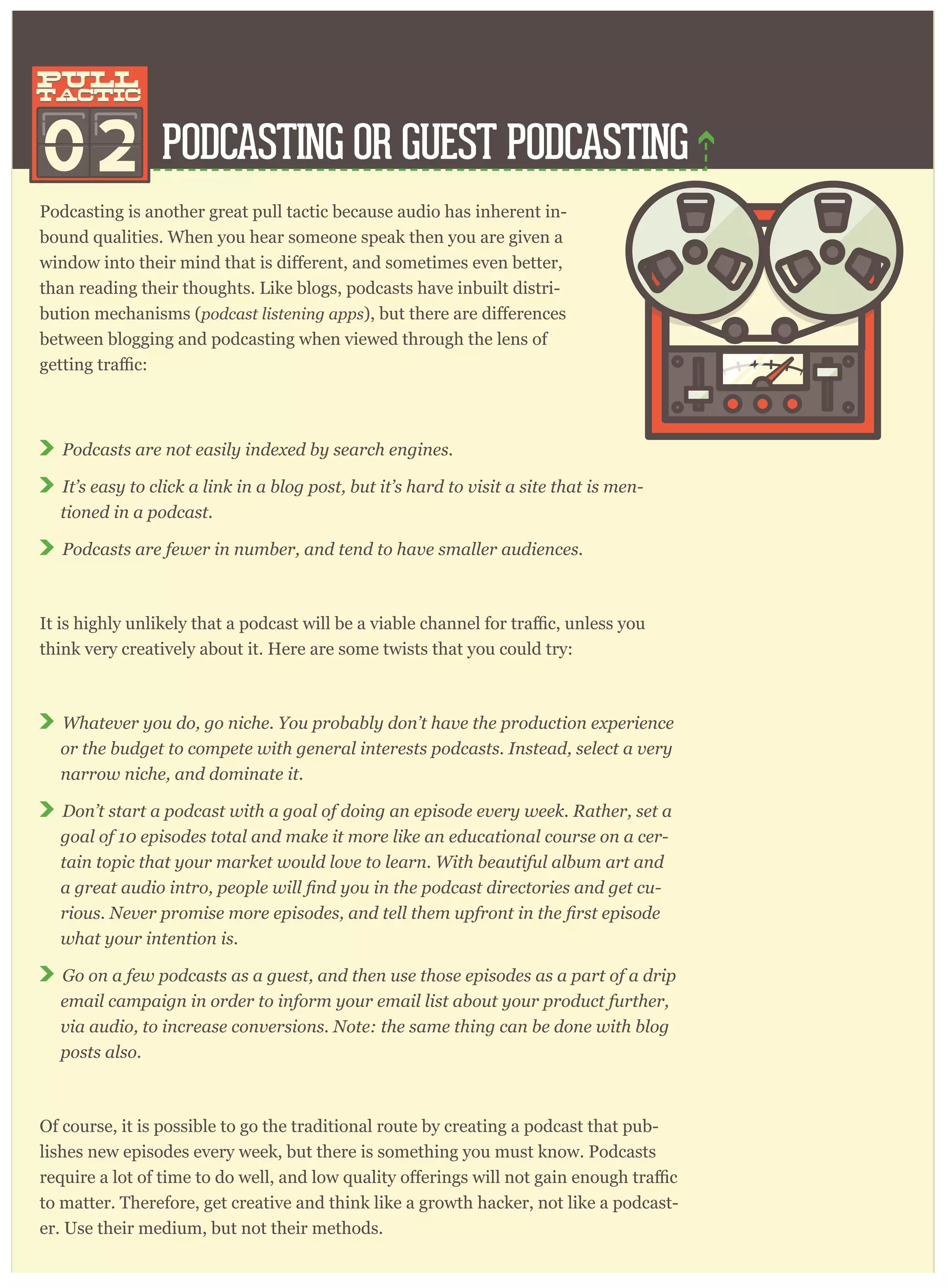 PODCASTING OR GUEST PODCASTING
Podcasting is another great pull tactic because audio has inherent in-
bound qualities. When you hear someone speak then you are given a
than reading their thoughts. Like blogs, podcasts have inbuilt distri-
bution mechanisms (podcast listening apps
between blogging and podcasting when viewed through the lens of
Podcasts are not easily indexed by search engines.
It’s easy to click a link in a blog post, but it’s hard to visit a site that is men-
tioned in a podcast.
Podcasts are fewer in number, and tend to have smaller audiences.
think very creatively about it. Here are some twists that you could try:
Whatever you do, go niche. You probably don’t have the production experience
or the budget to compete with general interests podcasts. Instead, select a very
narrow niche, and dominate it.
Don’t start a podcast with a goal of doing an episode every week. Rather, set a
goal of 10 episodes total and make it more like an educational course on a cer-
tain topic that your market would love to learn. With beautiful album art and
-
what your intention is.
Go on a few podcasts as a guest, and then use those episodes as a part of a drip
email campaign in order to inform your email list about your product further,
via audio, to increase conversions. Note: the same thing can be done with blog
posts also.
Of course, it is possible to go the traditional route by creating a podcast that pub-
lishes new episodes every week, but there is something you must know. Podcasts
to matter. Therefore, get creative and think like a growth hacker, not like a podcast-
er. Use their medium, but not their methods.
02
pull
tactic
pull
tactic
 