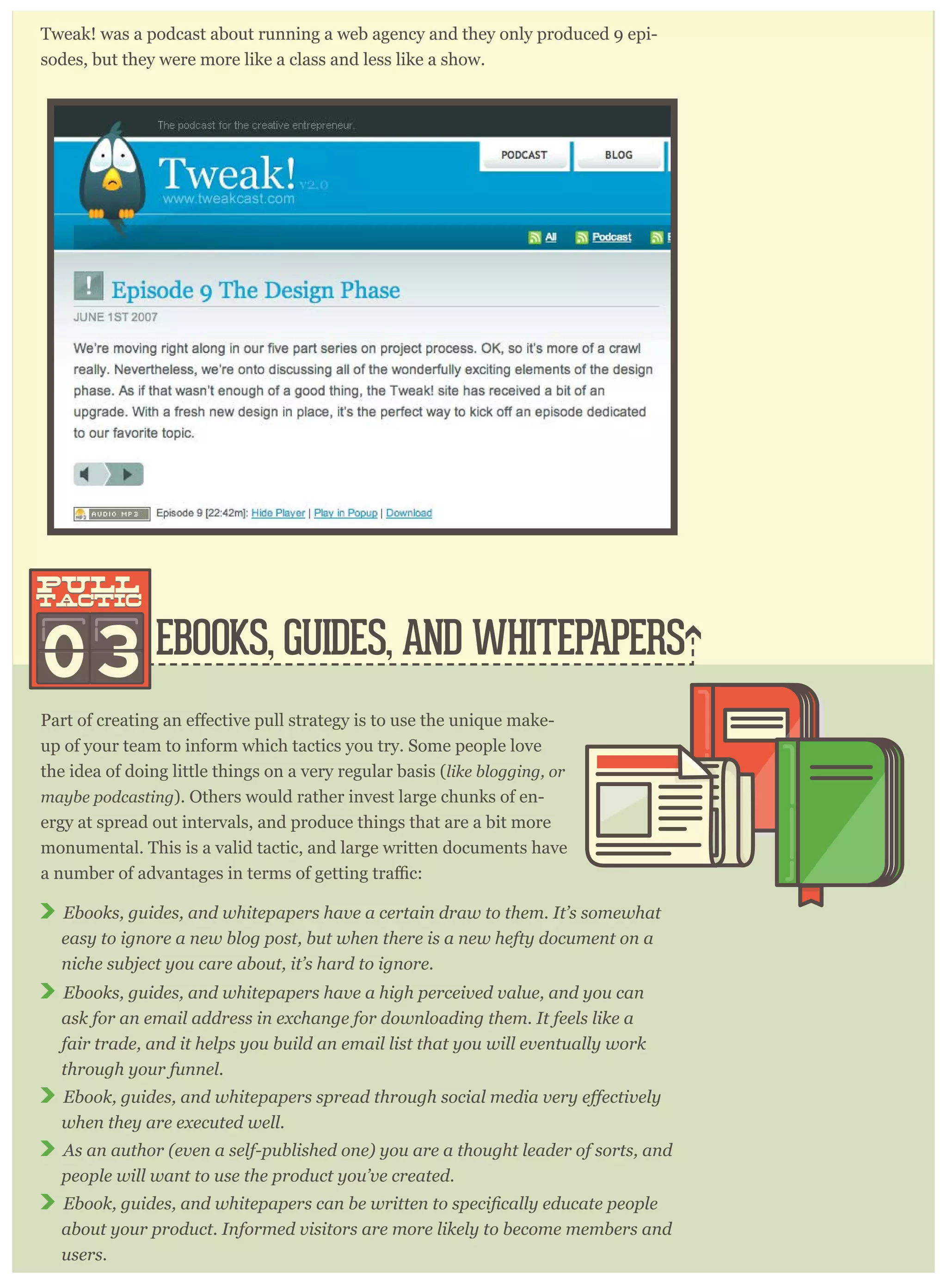 Tweak! was a podcast about running a web agency and they only produced 9 epi-
sodes, but they were more like a class and less like a show.
EBOOKS, GUIDES, AND WHITEPAPERS03
pull
tactic
pull
tactic
-
up of your team to inform which tactics you try. Some people love
the idea of doing little things on a very regular basis (like blogging, or
maybe podcasting). Others would rather invest large chunks of en-
ergy at spread out intervals, and produce things that are a bit more
monumental. This is a valid tactic, and large written documents have
Ebooks, guides, and whitepapers have a certain draw to them. It’s somewhat
easy to ignore a new blog post, but when there is a new hefty document on a
niche subject you care about, it’s hard to ignore.
Ebooks, guides, and whitepapers have a high perceived value, and you can
ask for an email address in exchange for downloading them. It feels like a
fair trade, and it helps you build an email list that you will eventually work
through your funnel.
when they are executed well.
As an author (even a self-published one) you are a thought leader of sorts, and
people will want to use the product you’ve created.
about your product. Informed visitors are more likely to become members and
users.
 