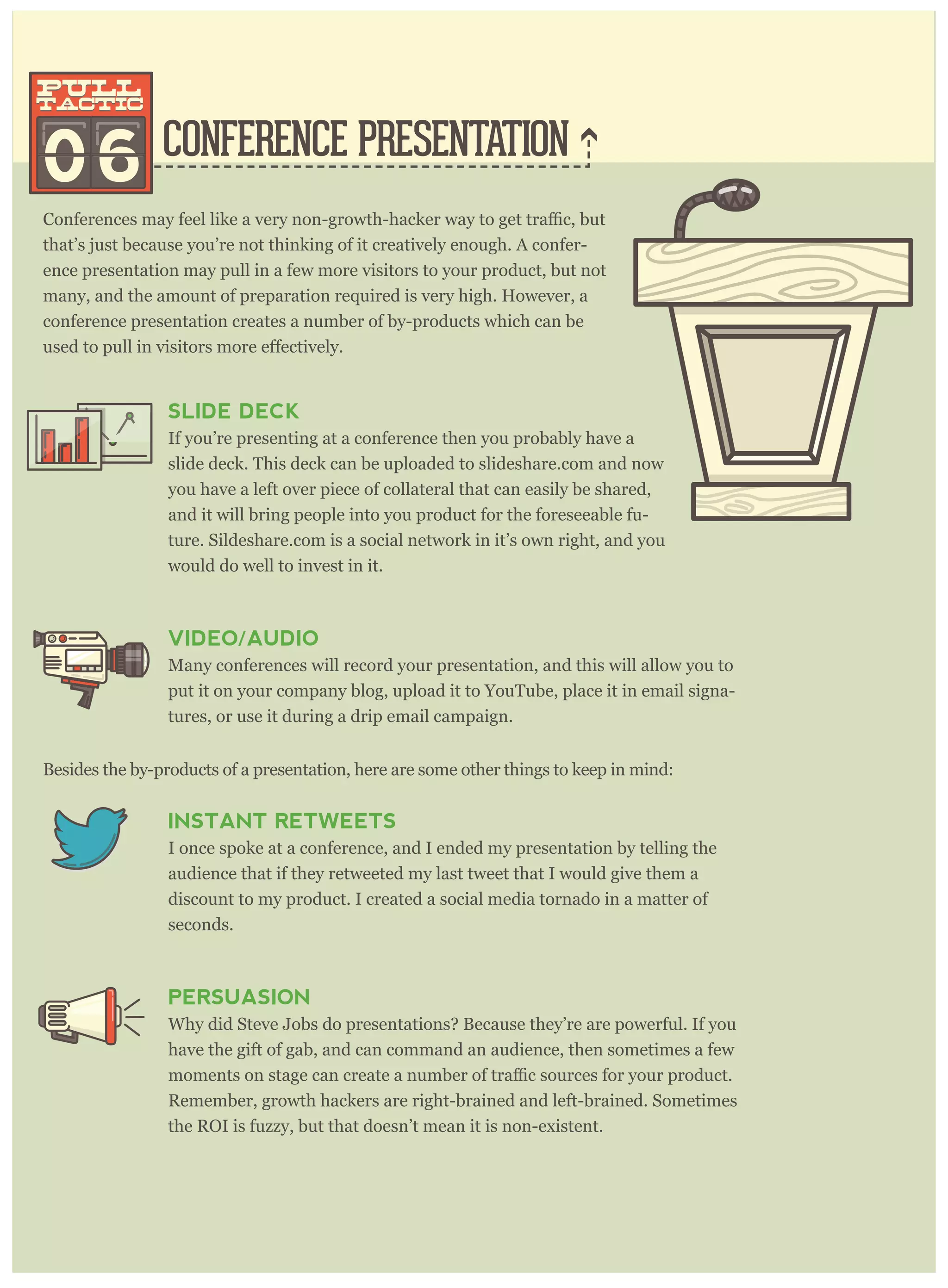 CONFERENCE PRESENTATION
that’s just because you’re not thinking of it creatively enough. A confer-
ence presentation may pull in a few more visitors to your product, but not
many, and the amount of preparation required is very high. However, a
conference presentation creates a number of by-products which can be
06
pull
tactic
pull
tactic
SLIDE DECK
If you’re presenting at a conference then you probably have a
slide deck. This deck can be uploaded to slideshare.com and now
you have a left over piece of collateral that can easily be shared,
and it will bring people into you product for the foreseeable fu-
ture. Sildeshare.com is a social network in it’s own right, and you
would do well to invest in it.
VIDEO/AUDIO
Many conferences will record your presentation, and this will allow you to
put it on your company blog, upload it to YouTube, place it in email signa-
tures, or use it during a drip email campaign.
Besides the by-products of a presentation, here are some other things to keep in mind:
INSTANT RETWEETS
I once spoke at a conference, and I ended my presentation by telling the
audience that if they retweeted my last tweet that I would give them a
discount to my product. I created a social media tornado in a matter of
seconds.
PERSUASION
Why did Steve Jobs do presentations? Because they’re are powerful. If you
have the gift of gab, and can command an audience, then sometimes a few
Remember, growth hackers are right-brained and left-brained. Sometimes
the ROI is fuzzy, but that doesn’t mean it is non-existent.
Rand Fishkin, the CEO of Moz, has over 60 slideshares, and they have been viewed hun-
dreds of thousands of times, creating countless new visitors for his product at Moz.com.
 