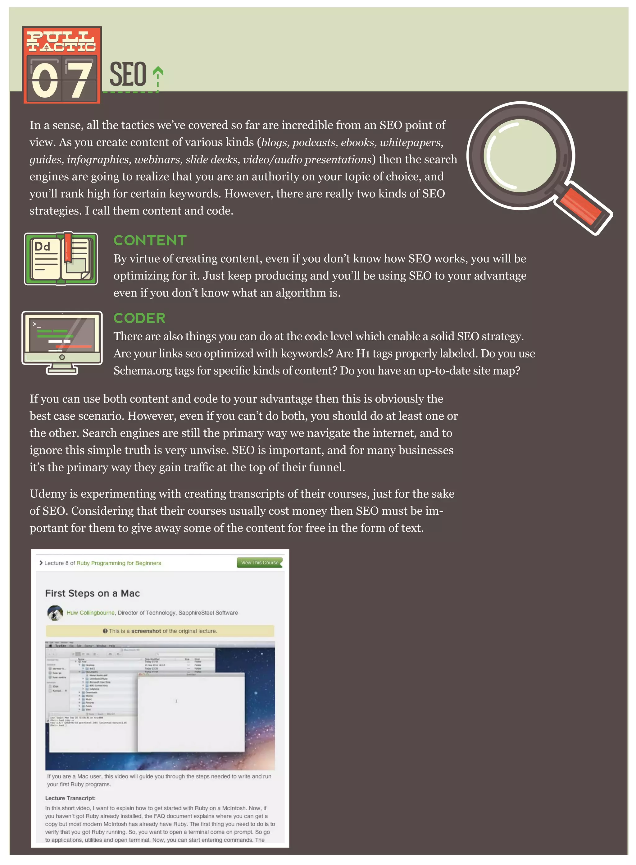 SEO
In a sense, all the tactics we’ve covered so far are incredible from an SEO point of
view. As you create content of various kinds (blogs, podcasts, ebooks, whitepapers,
guides, infographics, webinars, slide decks, video/audio presentations) then the search
engines are going to realize that you are an authority on your topic of choice, and
you’ll rank high for certain keywords. However, there are really two kinds of SEO
strategies. I call them content and code.
07
pull
tactic
pull
tactic
CONTENT
By virtue of creating content, even if you don’t know how SEO works, you will be
optimizing for it. Just keep producing and you’ll be using SEO to your advantage
even if you don’t know what an algorithm is.
CODER
There are also things you can do at the code level which enable a solid SEO strategy.
Are your links seo optimized with keywords? Are H1 tags properly labeled. Do you use
If you can use both content and code to your advantage then this is obviously the
best case scenario. However, even if you can’t do both, you should do at least one or
the other. Search engines are still the primary way we navigate the internet, and to
ignore this simple truth is very unwise. SEO is important, and for many businesses
Udemy is experimenting with creating transcripts of their courses, just for the sake
of SEO. Considering that their courses usually cost money then SEO must be im-
portant for them to give away some of the content for free in the form of text.
Dd
>_
 