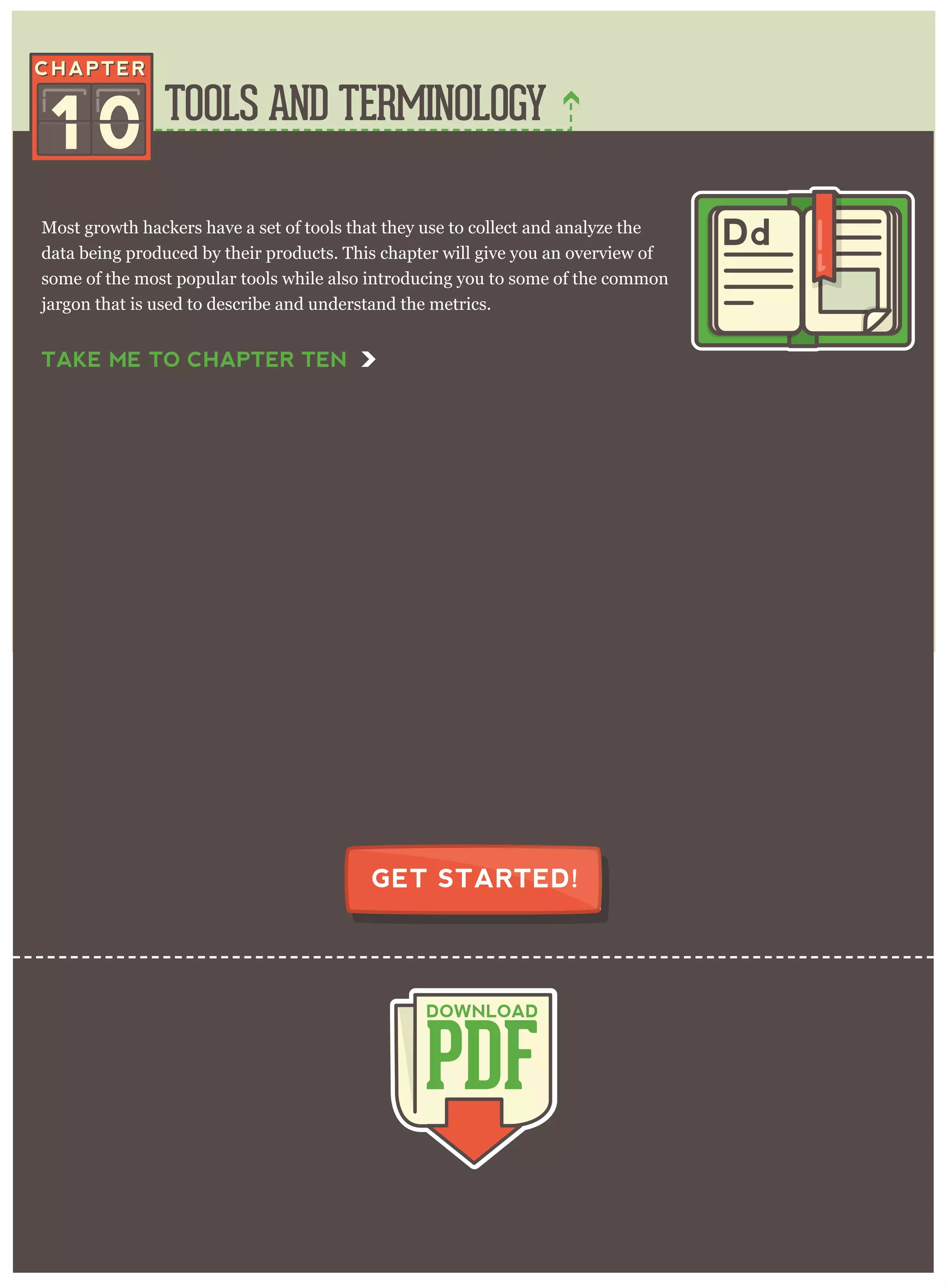 TOOLS AND TERMINOLOGY
PDF
DOWNLOAD
GET STARTED!
Most growth hackers have a set of tools that they use to collect and analyze the
data being produced by their products. This chapter will give you an overview of
some of the most popular tools while also introducing you to some of the common
jargon that is used to describe and understand the metrics.
1 0
Dd
TAKE ME TO CHAPTER TEN
 