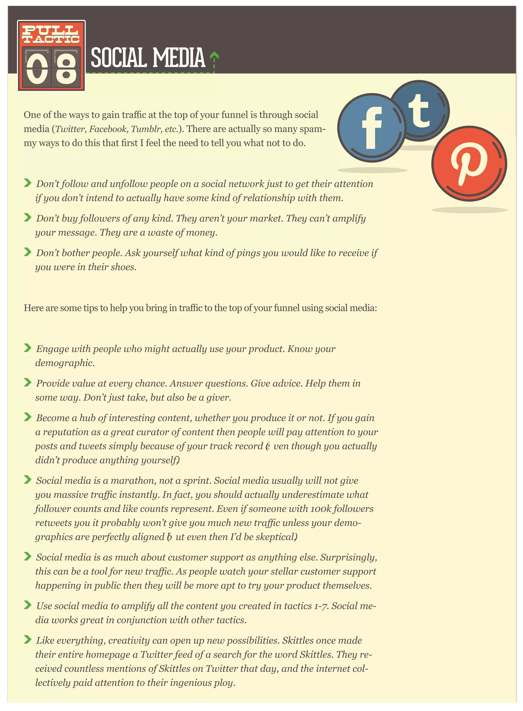 SOCIAL MEDIA
08
pull
tactic
pull
tactic
ugh social
media (T w itter , F acebook, T um blr , etc. ). There are actually so many spam-
D on’ t follow and unfollow p eop le on a social netw or k j ust to g et their attention
if y ou don’ t intend to actually hav e som e kind of r elationship w ith them .
D on’ t buy follow er s of any kind. T hey ar en’ t y our m ar ket. T hey can’ t am p lify
y our m essag e. T hey ar e a w aste of m oney .
D on’ t bother p eop le. A sk y our self w hat kind of p ing s y ou w ould like to r eceiv e if
y ou w er e in their shoes.
r funnel using social media:
E ng ag e w ith p eop le w ho m ig ht actually use y our p r oduct. K now y our
dem og r ap hic.
P r ov ide v alue at ev er y chance. A nsw er q uestions. G iv e adv ice. H elp them in
som e w ay . D on’ t j ust take, but also be a g iv er .
B ecom e a hub of inter esting content, w hether y ou p r oduce it or not. I f y ou g ain
a r ep utation as a g r eat cur ator of content then p eop le w ill p ay attention to y our
p osts and tw eets sim p ly because of y our tr ack r ecor d (e v en thoug h y ou actually
didn’ t p r oduce any thing y our self).
S ocial m edia is a m ar athon, not a sp r int. S ocial m edia usually w ill not g iv e
follow er counts and like counts r ep r esent. E v en if som eone w ith 1 0 0 k follow er s
-
g r ap hics ar e p er fectly alig ned (b ut ev en then I ’ d be skep tical).
S ocial m edia is as m uch about custom er sup p or t as any thing else. S ur p r ising ly ,
hap p ening in p ublic then they w ill be m or e ap t to tr y y our p r oduct them selv es.
U se social m edia to am p lify all the content y ou cr eated in tactics 1 - 7 . S ocial m e-
dia w or ks g r eat in conj unction w ith other tactics.
L ike ev er y thing , cr eativ ity can op en up new p ossibilities. S kittles once m ade
their entir e hom ep ag e a T w itter feed of a sear ch for the w or d S kittles. T hey r e-
ceiv ed countless m entions of S kittles on T w itter that day , and the inter net col-
lectiv ely p aid attention to their ing enious p loy .
 