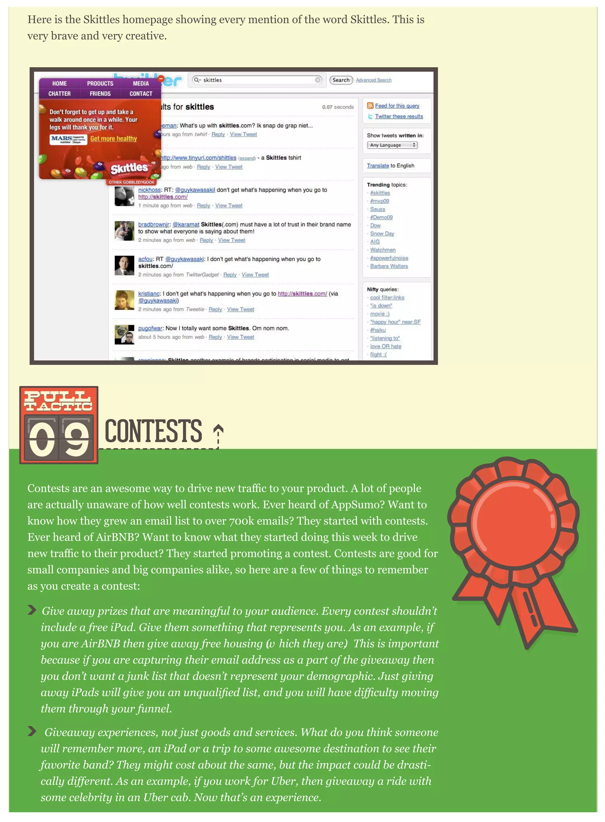 CONTESTS
Here is the Skittles homepage showing every mention of the word Skittles. This is
very brave and very creative.
09
pull
tactic
pull
tactic
are actually unaware of how well contests work. Ever heard of AppSumo? Want to
know how they grew an email list to over 700k emails? They started with contests.
Ever heard of AirBNB? Want to know what they started doing this week to drive
small companies and big companies alike, so here are a few of things to remember
as you create a contest:
G iv e aw ay p r iz es that ar e m eaning ful to y our audience. E v er y contest shouldn’ t
include a fr ee iP ad. G iv e them som ething that r ep r esents y ou. A s an ex am p le, if
y ou ar e A ir B N B then g iv e aw ay fr ee housing (w hich they ar e). T his is im p or tant
because if y ou ar e cap tur ing their em ail addr ess as a p ar t of the g iv eaw ay then
y ou don’ t w ant a j unk list that doesn’ t r ep r esent y our dem og r ap hic. J ust g iv ing
them thr oug h y our funnel.
G iv eaw ay ex p er iences, not j ust g oods and ser v ices. W hat do y ou think som eone
w ill r em em ber m or e, an iP ad or a tr ip to som e aw esom e destination to see their
fav or ite band? T hey m ig ht cost about the sam e, but the im p act could be dr asti-
som e celebr ity in an U ber cab. N ow that’ s an ex p er ience.
 