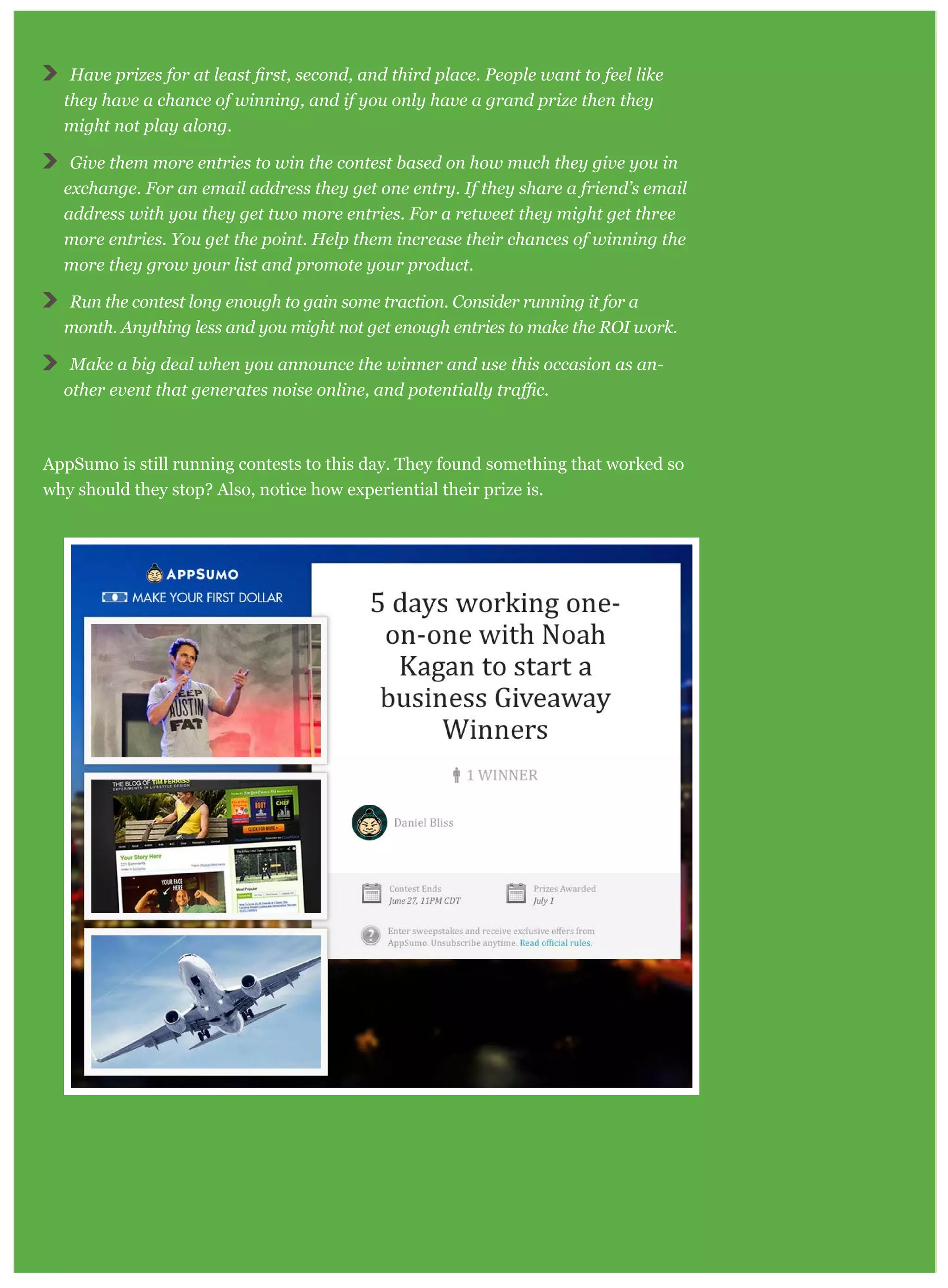 Have pr
they have a chance of winning, and if you only have a grand prize then they
might not play along.
Give them more entries to win the contest based on how much they give you in
exchange. For an email address they get one entry. If they share a friend’s email
address with you they get two more entries. For a retweet they might get three
more entries. You get the point. Help them increase their chances of winning the
more they grow your list and promote your product.
Run the contest long enough to gain some traction. Consider running it for a
month. Anything less and you might not get enough entries to make the ROI work.
Make a big deal when you announce the winner and use this occasion as an-
AppSumo is still running contests to this day. They found something that worked so
why should they stop? Also, notice how experiential their prize is.
 