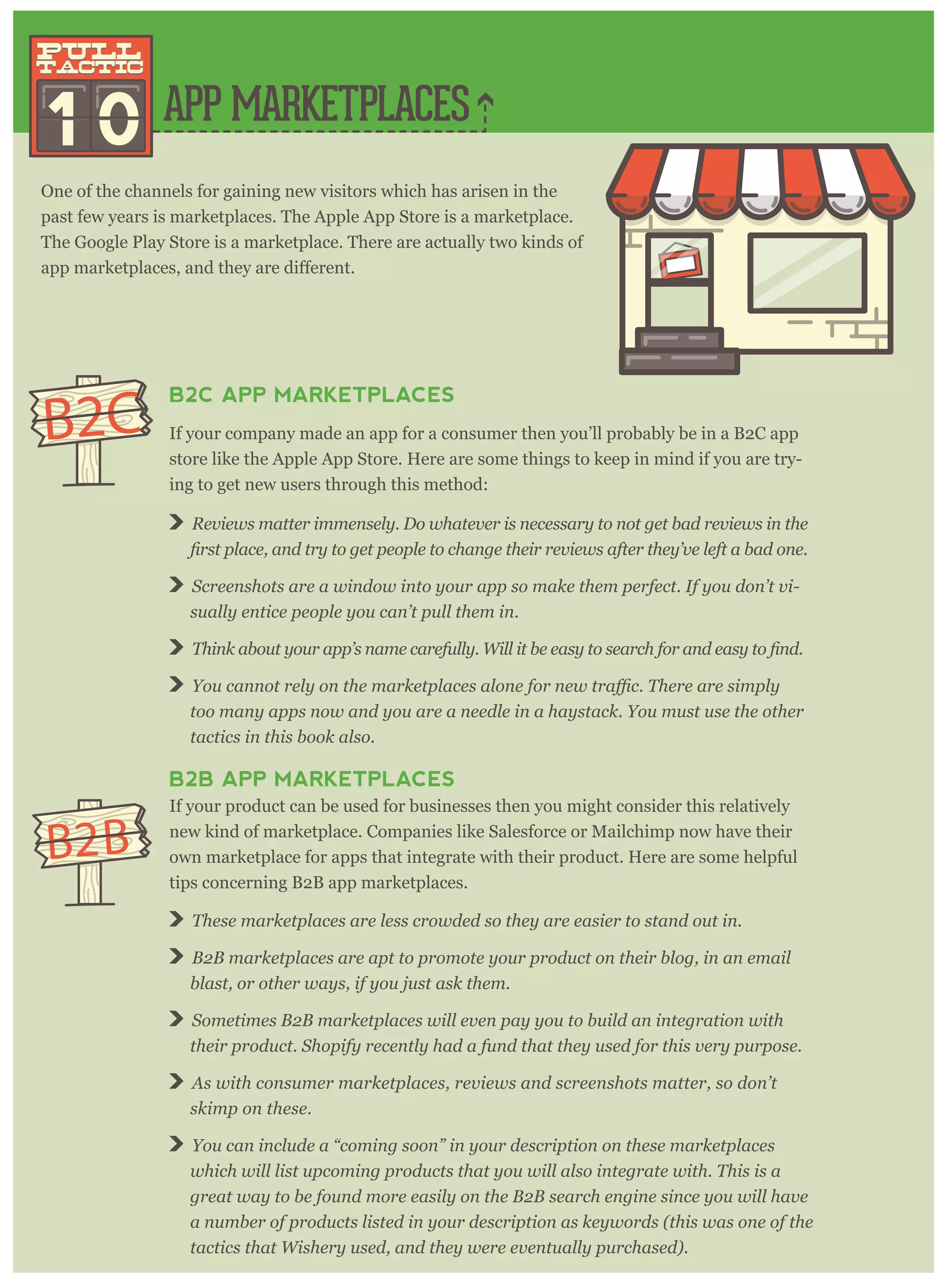 APP MARKETPLACES
1 0
pull
tactic
pull
tactic
One of the channels for gaining new visitors which has arisen in the
past few years is marketplaces. The Apple App Store is a marketplace.
The Google Play Store is a marketplace. There are actually two kinds of
B2C APP MARKETPLACES
If your company made an app for a consumer then you’ll probably be in a B2C app
store like the Apple App Store. Here are some things to keep in mind if you are try-
ing to get new users through this method:
Reviews matter immensely. Do whatever is necessary to not get bad reviews in the
Screenshots are a window into your app so make them perfect. If you don’t vi-
sually entice people you can’t pull them in.
You canno
too many apps now and you are a needle in a haystack. You must use the other
tactics in this book also.
B2B APP MARKETPLACES
If your product can be used for businesses then you might consider this relatively
new kind of marketplace. Companies like Salesforce or Mailchimp now have their
own marketplace for apps that integrate with their product. Here are some helpful
tips concerning B2B app marketplaces.
These marketplaces are less crowded so they are easier to stand out in.
B2B marketplaces are apt to promote your product on their blog, in an email
blast, or other ways, if you just ask them.
Sometimes B2B marketplaces will even pay you to build an integration with
their product. Shopify recently had a fund that they used for this very purpose.
As with consumer marketplaces, reviews and screenshots matter, so don’t
skimp on these.
You can include a “coming soon” in your description on these marketplaces
which will list upcoming products that you will also integrate with. This is a
great way to be found more easily on the B2B search engine since you will have
a number of products listed in your description as keywords (this was one of the
tactics that Wishery used, and they were eventually purchased).
B2C
B2B
 