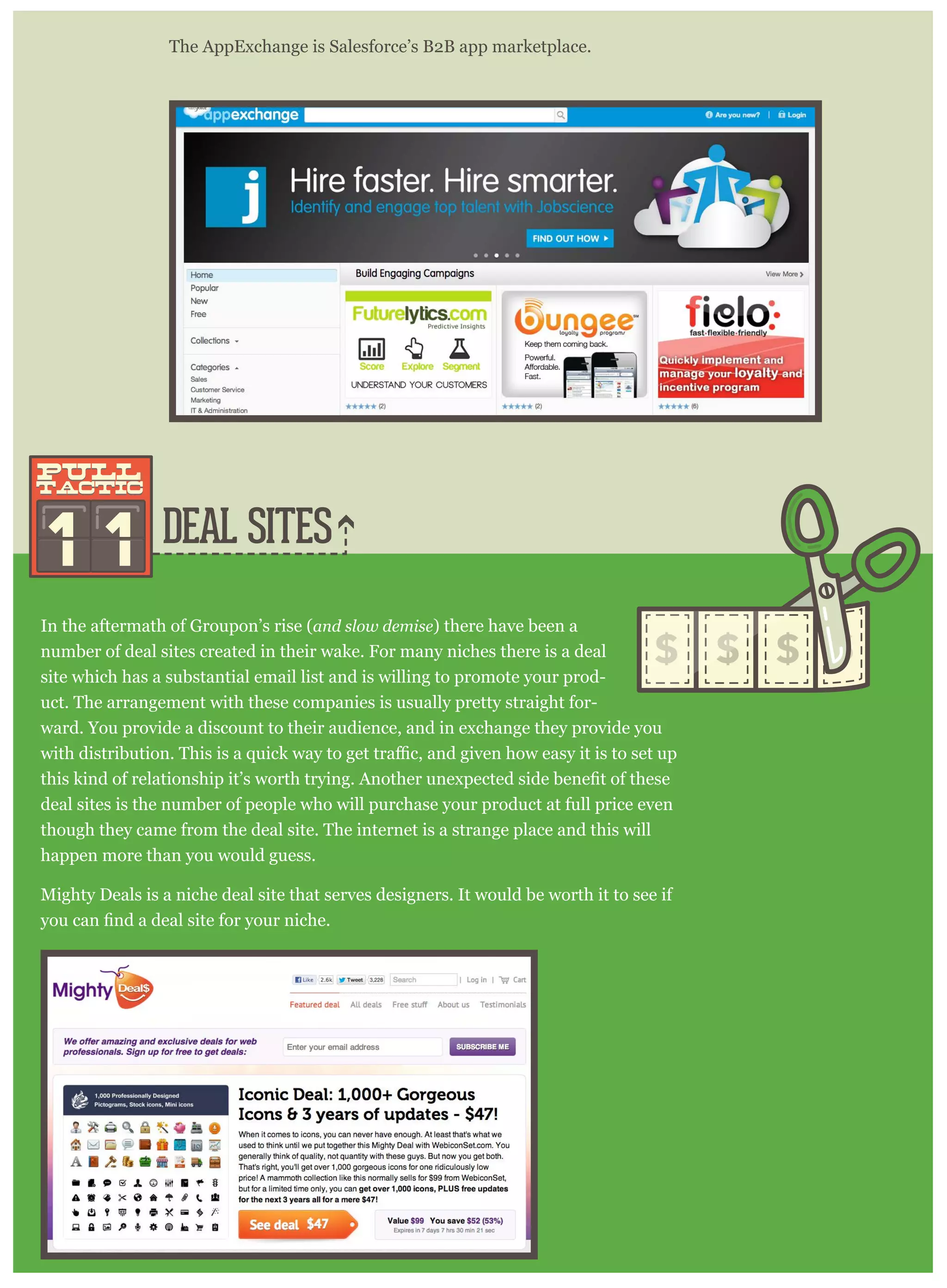 DEAL SITES
The AppExchange is Salesforce’s B2B app marketplace.
In the aftermath of Groupon’s rise (and slow demise) there have been a
number of deal sites created in their wake. For many niches there is a deal
site which has a substantial email list and is willing to promote your prod-
uct. The arrangement with these companies is usually pretty straight for-
ward. You provide a discount to their audience, and in exchange they provide you
deal sites is the number of people who will purchase your product at full price even
though they came from the deal site. The internet is a strange place and this will
happen more than you would guess.
Mighty Deals is a niche deal site that serves designers. It would be worth it to see if
1 1
pull
tactic
pull
tactic
 