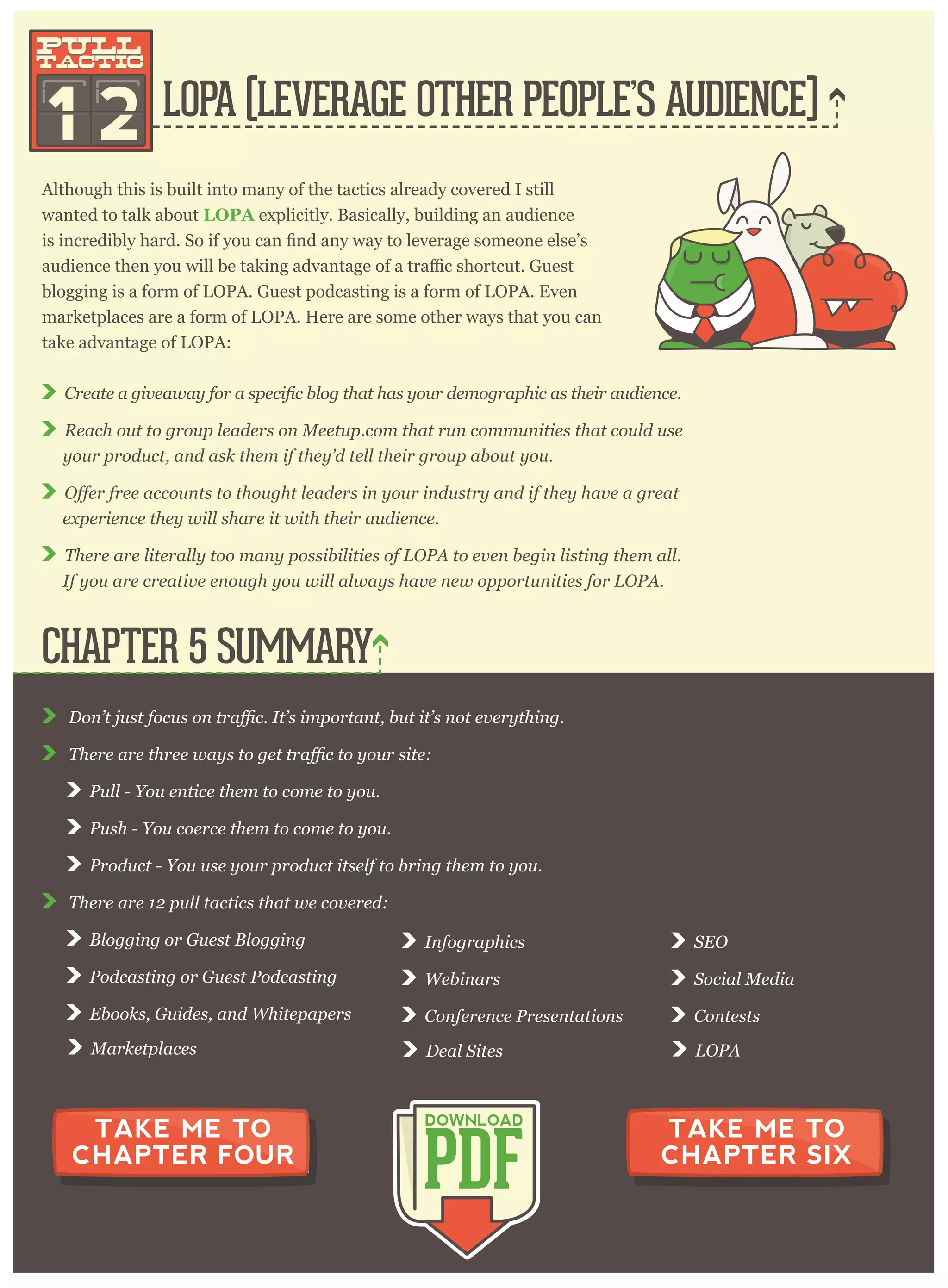 P ull - Y ou entice them to com e to y ou.
P ush - Y ou coer ce them to com e to y ou.
P r oduct - Y ou use y our p r oduct itself to br ing them to y ou.
T her e ar e 1 2 p ull tactics that w e cov er ed:
B log g ing or G uest B log g ing
P odcasting or G uest P odcasting
E books, G uides, and W hitep ap er s
I nfog r ap hics
W ebinar s
C onfer ence P r esentations
S E O
S ocial M edia
C ontests
M ar ketp laces D eal S ites L O P A
CHAPTER 5 SUMMARY
PDF
DOWNLOAD
TAKE ME TO
CHAPTER FOUR
TAKE ME TO
CHAPTER SIX
LOPA (LEVERAGE OTHER PEOPLE’S AUDIENCE)
1 2
pull
tactic
pull
tactic
Although this is built into many of the tactics already covered I still
wanted to talk about L O P A explicitly. Basically, building an audience
blogging is a form of LOPA. Guest podcasting is a form of LOPA. Even
marketplaces are a form of LOPA. Here are some other ways that you can
take advantage of LOPA:
R each out to g r oup leader s on M eetup . com that r un com m unities that could use
y our p r oduct, and ask them if they ’ d tell their g r oup about y ou.
ex p er ience they w ill shar e it w ith their audience.
T her e ar e liter ally too m any p ossibilities of L O P A to ev en beg in listing them all.
I f y ou ar e cr eativ e enoug h y ou w ill alw ay s hav e new op p or tunities for L O P A .
 