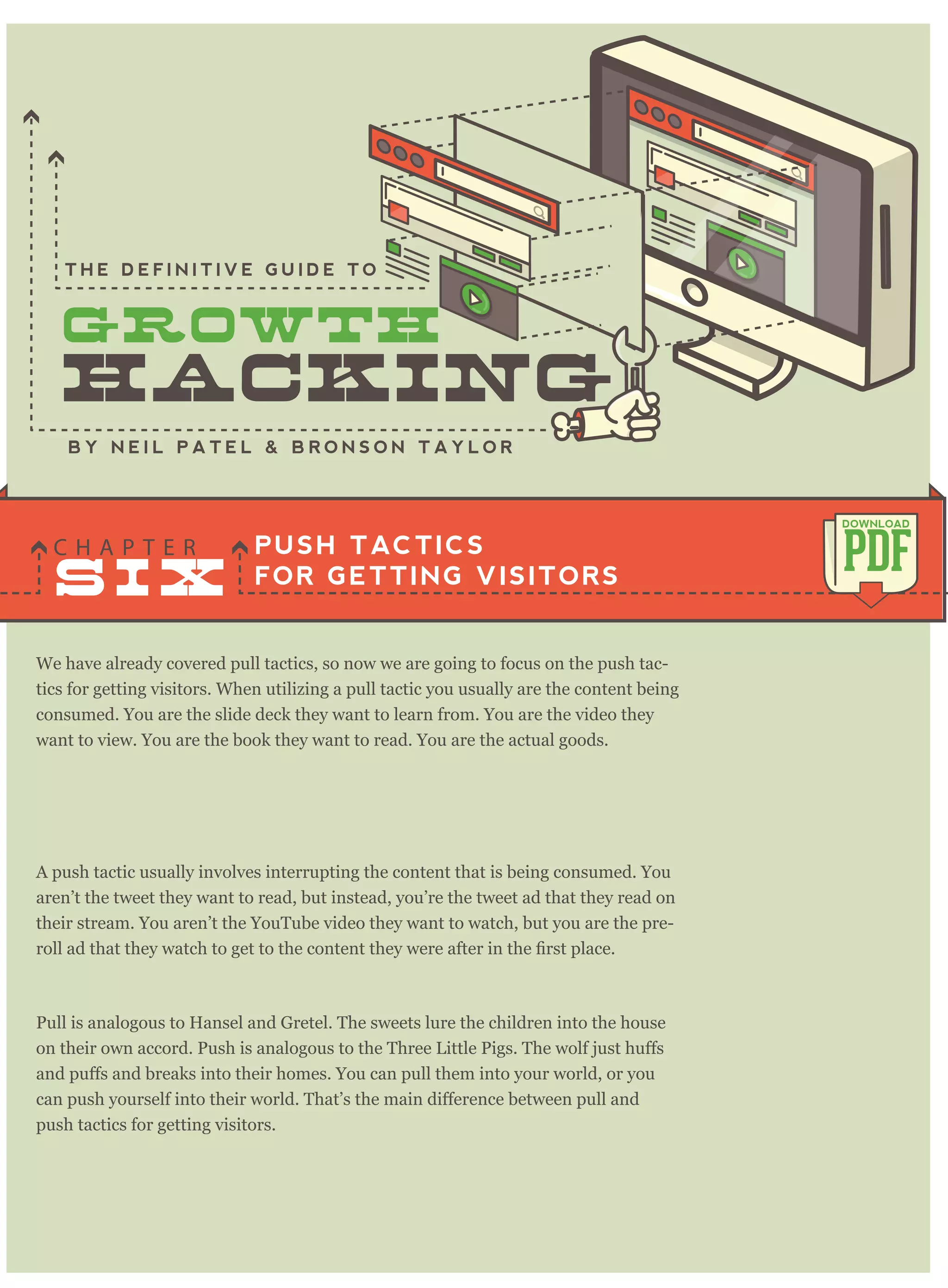 We have already covered pull tactics, so now we are going to focus on the push tac-
tics for getting visitors. When utilizing a pull tactic you usually are the content being
consumed. You are the slide deck they want to learn from. You are the video they
want to view. You are the book they want to read. You are the actual goods.
A push tactic usually involves interrupting the content that is being consumed. You
aren’t the tweet they want to read, but instead, you’re the tweet ad that they read on
their stream. You aren’t the YouTube video they want to watch, but you are the pre-
Pull is analogous to Hansel and Gretel. The sweets lure the children into the house
push tactics for getting visitors.
PUSH TACTICS
FOR GETTING VISITORS
C H A P T E R
PDF
DOWNLOAD
B Y N E I L P A T E L & B R O N S O N T A Y L O R
T H E D E F I N I T I V E G U I D E T O
you are going to make from a customer throughout their life. If you built an e-com-
S I X
 