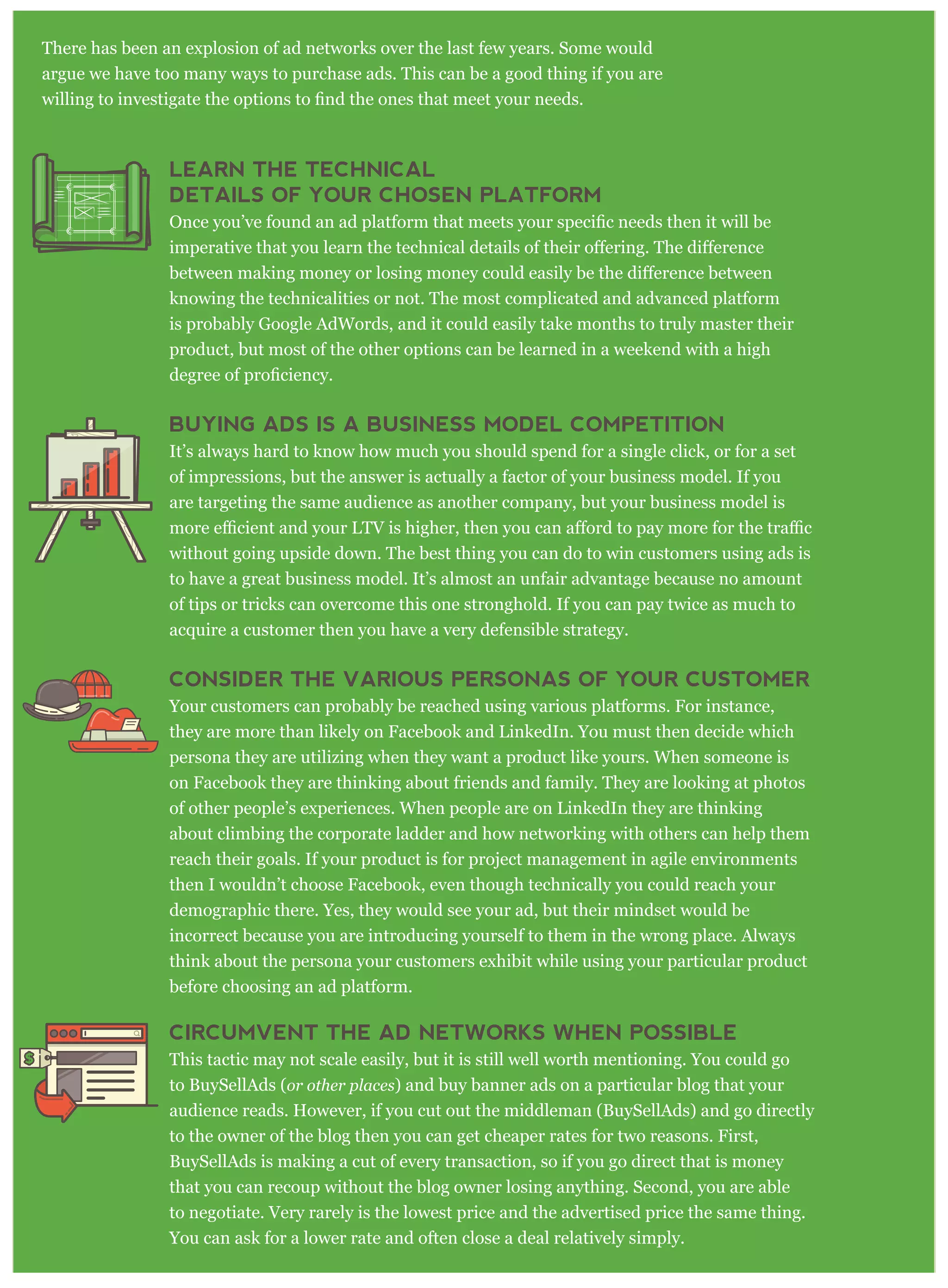 There has been an explosion of ad networks over the last few years. Some would
argue we have too many ways to purchase ads. This can be a good thing if you are
LEARN THE TECHNICAL
DETAILS OF YOUR CHOSEN PLATFORM
knowing the technicalities or not. The most complicated and advanced platform
is probably Google AdWords, and it could easily take months to truly master their
product, but most of the other options can be learned in a weekend with a high
BUYING ADS IS A BUSINESS MODEL COMPETITION
It’s always hard to know how much you should spend for a single click, or for a set
of impressions, but the answer is actually a factor of your business model. If you
are targeting the same audience as another company, but your business model is
without going upside down. The best thing you can do to win customers using ads is
to have a great business model. It’s almost an unfair advantage because no amount
of tips or tricks can overcome this one stronghold. If you can pay twice as much to
acquire a customer then you have a very defensible strategy.
CONSIDER THE VARIOUS PERSONAS OF YOUR CUSTOMER
Your customers can probably be reached using various platforms. For instance,
they are more than likely on Facebook and LinkedIn. You must then decide which
persona they are utilizing when they want a product like yours. When someone is
on Facebook they are thinking about friends and family. They are looking at photos
of other people’s experiences. When people are on LinkedIn they are thinking
about climbing the corporate ladder and how networking with others can help them
reach their goals. If your product is for project management in agile environments
then I wouldn’t choose Facebook, even though technically you could reach your
demographic there. Yes, they would see your ad, but their mindset would be
incorrect because you are introducing yourself to them in the wrong place. Always
think about the persona your customers exhibit while using your particular product
before choosing an ad platform.
CIRCUMVENT THE AD NETWORKS WHEN POSSIBLE
This tactic may not scale easily, but it is still well worth mentioning. You could go
to BuySellAds (or other places) and buy banner ads on a particular blog that your
audience reads. However, if you cut out the middleman (BuySellAds) and go directly
to the owner of the blog then you can get cheaper rates for two reasons. First,
BuySellAds is making a cut of every transaction, so if you go direct that is money
that you can recoup without the blog owner losing anything. Second, you are able
to negotiate. Very rarely is the lowest price and the advertised price the same thing.
You can ask for a lower rate and often close a deal relatively simply.
 