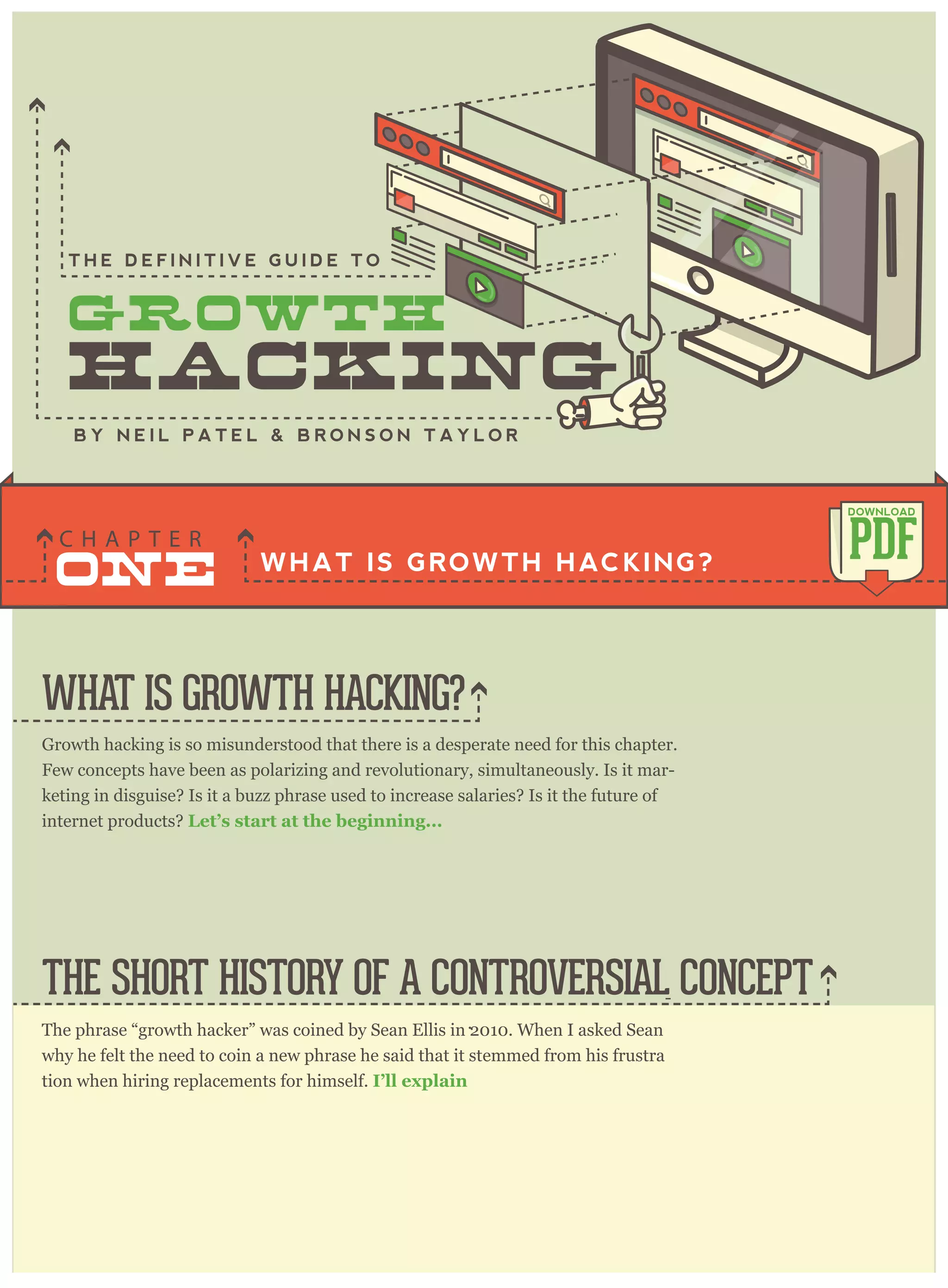 Growth hacking is so misunderstood that there is a desperate need for this chapter.
Few concepts have been as polarizing and revolutionary, simultaneously. Is it mar-
keting in disguise? Is it a buzz phrase used to increase salaries? Is it the future of
internet products? Let’s start at the beginning...
The phrase “growth hacker” was coined by Sean Ellis in 2010. When I asked Sean
why he felt the need to coin a new phrase he said that it stemmed from his frustra
-
tion when hiring replacements for himself. I’ll explain
.
WHAT IS GROWTH HACKING?
THE SHORT HISTORY OF A CONTROVERSIAL CONCEPT
WHAT IS GROWTH HACKING?
ONE
C H A P T E R
PDF
DOWNLOAD
B Y N E I L P A T E L & B R O N S O N T A Y L O R
T H E D E F I N I T I V E G U I D E T O
 