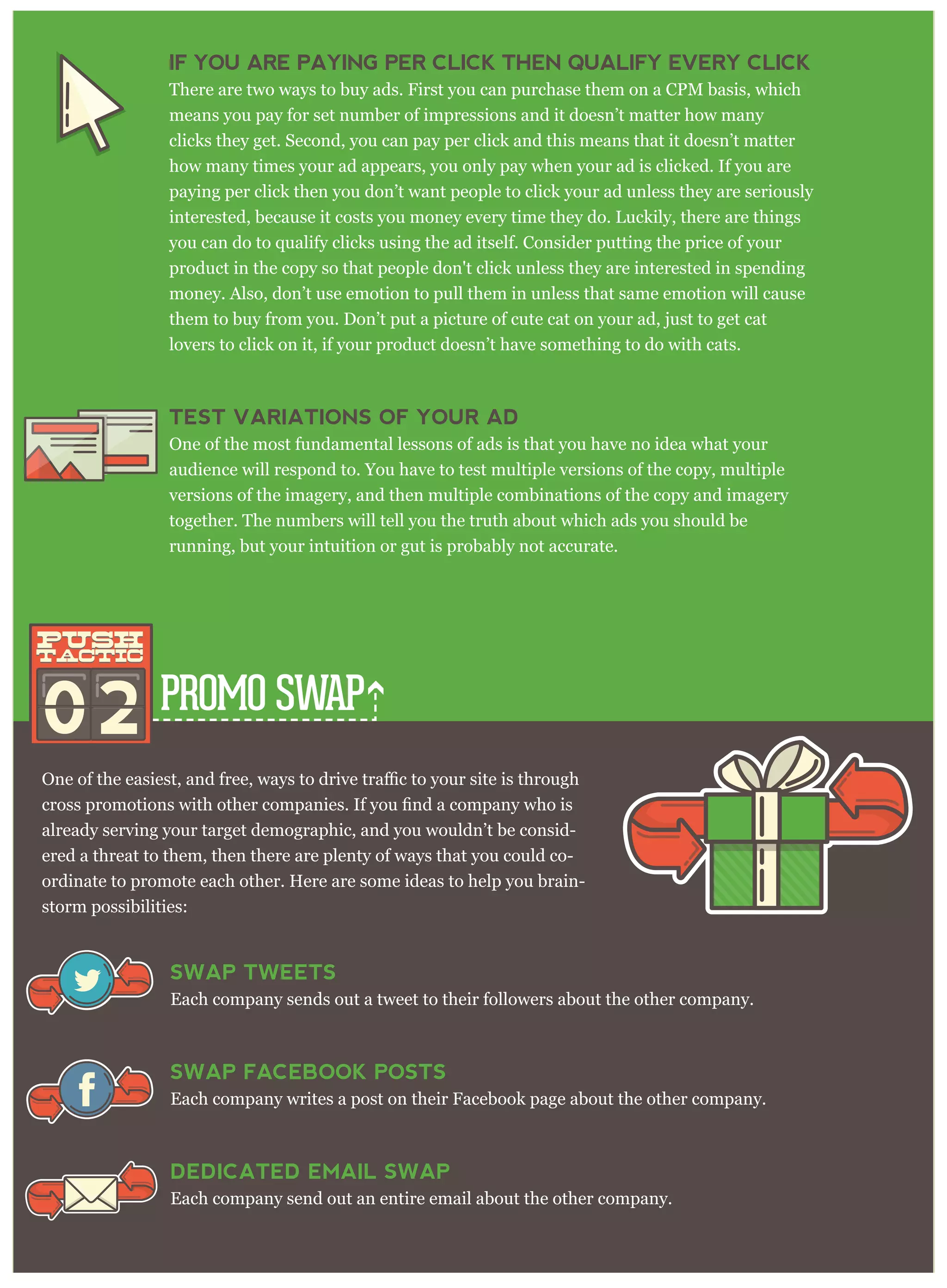 PROMO SWAP
already serving your target demographic, and you wouldn’t be consid-
ered a threat to them, then there are plenty of ways that you could co-
ordinate to promote each other. Here are some ideas to help you brain-
storm possibilities:
IF YOU ARE PAYING PER CLICK THEN QUALIFY EVERY CLICK
There are two ways to buy ads. First you can purchase them on a CPM basis, which
means you pay for set number of impressions and it doesn’t matter how many
clicks they get. Second, you can pay per click and this means that it doesn’t matter
how many times your ad appears, you only pay when your ad is clicked. If you are
paying per click then you don’t want people to click your ad unless they are seriously
interested, because it costs you money every time they do. Luckily, there are things
you can do to qualify clicks using the ad itself. Consider putting the price of your
product in the copy so that people don't click unless they are interested in spending
money. Also, don’t use emotion to pull them in unless that same emotion will cause
them to buy from you. Don’t put a picture of cute cat on your ad, just to get cat
lovers to click on it, if your product doesn’t have something to do with cats.
TEST VARIATIONS OF YOUR AD
One of the most fundamental lessons of ads is that you have no idea what your
audience will respond to. You have to test multiple versions of the copy, multiple
versions of the imagery, and then multiple combinations of the copy and imagery
together. The numbers will tell you the truth about which ads you should be
running, but your intuition or gut is probably not accurate.
02
push
tactic
push
tactic
SWAP TWEETS
Each company sends out a tweet to their followers about the other company.
SWAP FACEBOOK POSTS
Each company writes a post on their Facebook page about the other company.
DEDICATED EMAIL SWAP
Each company send out an entire email about the other company.
 