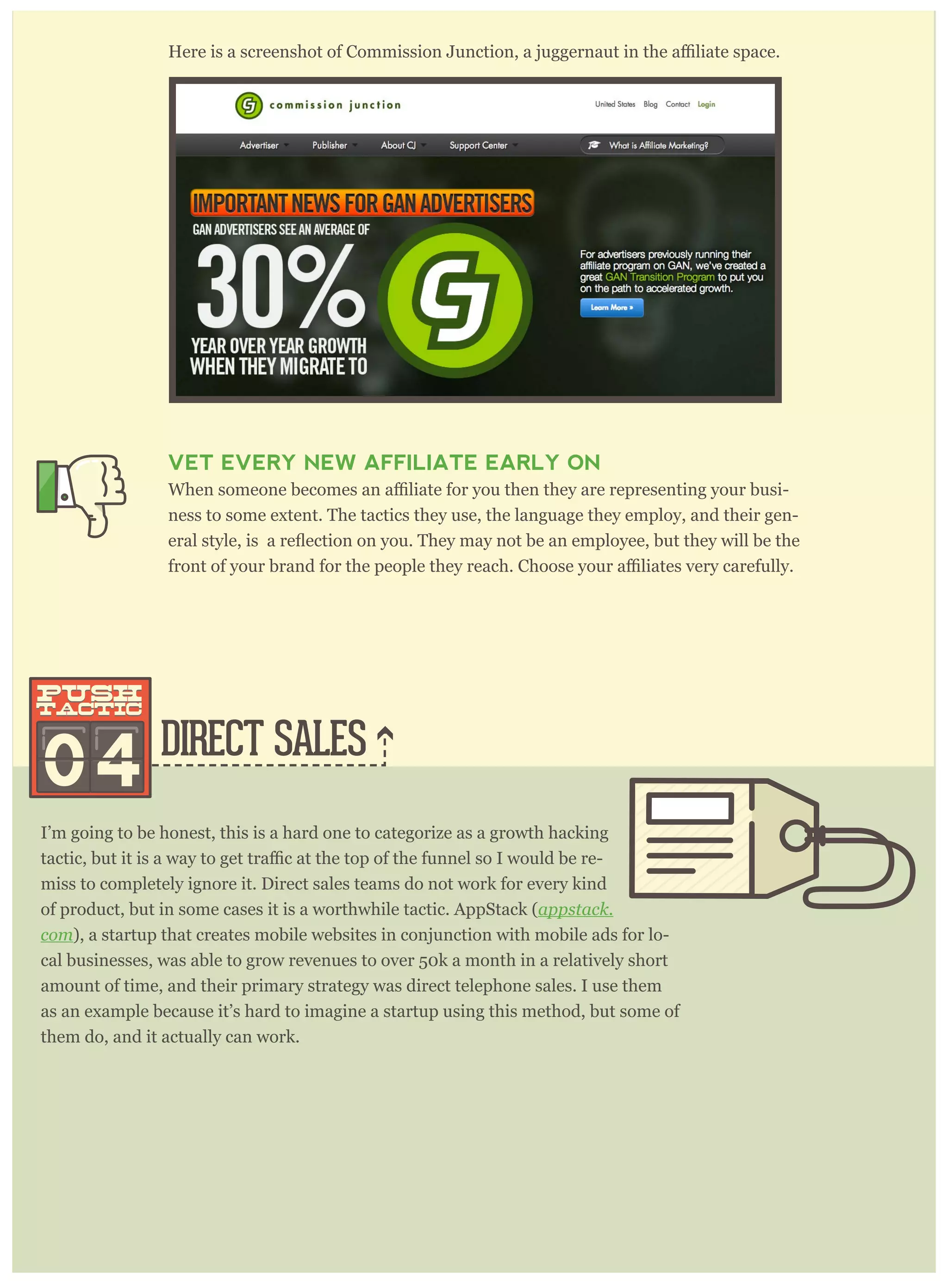 DIRECT SALES
I’m going to be honest, this is a hard one to categorize as a growth hacking
-
miss to completely ignore it. Direct sales teams do not work for every kind
of product, but in some cases it is a worthwhile tactic. AppStack (appstack.
com), a startup that creates mobile websites in conjunction with mobile ads for lo-
cal businesses, was able to grow revenues to over 50k a month in a relatively short
amount of time, and their primary strategy was direct telephone sales. I use them
as an example because it’s hard to imagine a startup using this method, but some of
them do, and it actually can work.
Here is a screenshot of AppStack, a startup that gained initial traction through di-
rect sales.
VET EVERY NEW AFFILIATE EARLY ON
-
ness to some extent. The tactics they use, the language they employ, and their gen-
04
push
tactic
push
tactic
 