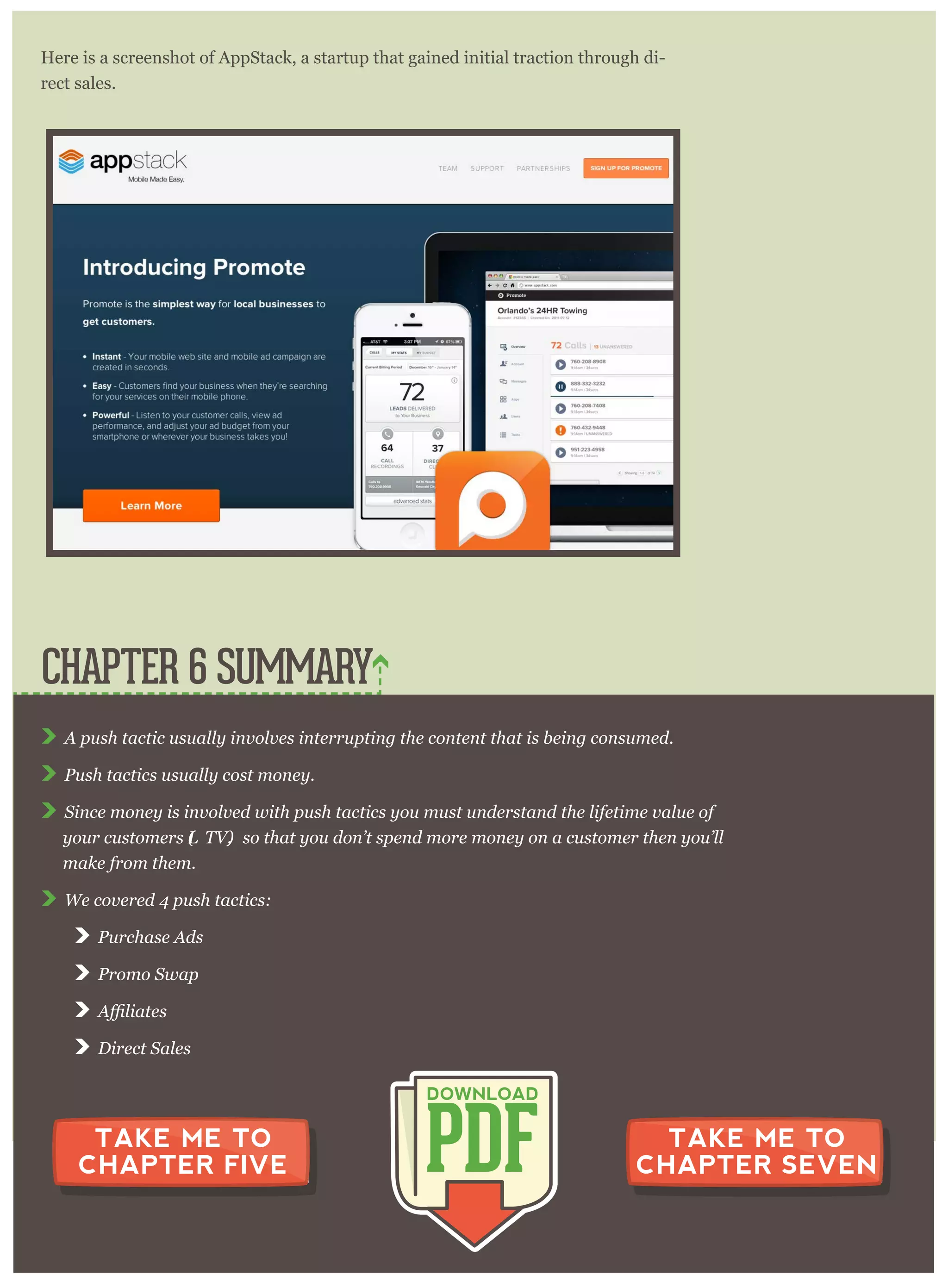 Here is a screenshot of AppStack, a startup that gained initial traction through di-
rect sales.
A p ush tactic usually inv olv es inter r up ting the content that is being consum ed.
P ush tactics usually cost m oney .
S ince m oney is inv olv ed w ith p ush tactics y ou m ust under stand the lifetim e v alue of
y our custom er s (L T V ), so that y ou don’ t sp end m or e m oney on a custom er then y ou’ ll
m ake fr om them .
W e cov er ed 4 p ush tactics:
P ur chase A ds
P r om o S w ap
D ir ect S ales
CHAPTER 6 SUMMARY
PDF
DOWNLOAD
TAKE ME TO
CHAPTER FIVE
TAKE ME TO
CHAPTER SEVEN
 