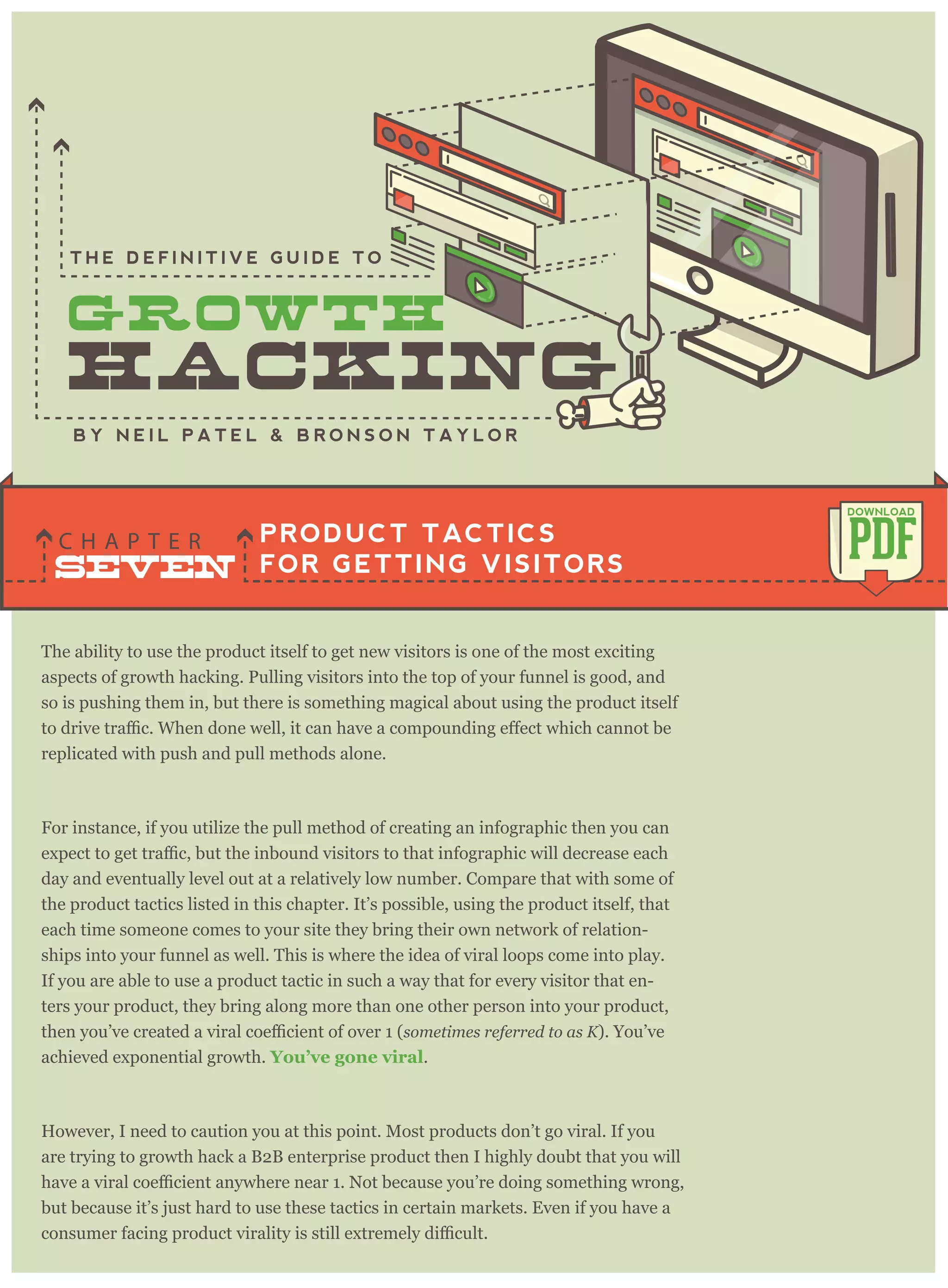 The ability to use the product itself to get new visitors is one of the most exciting
aspects of growth hacking. Pulling visitors into the top of your funnel is good, and
so is pushing them in, but there is something magical about using the product itself
replicated with push and pull methods alone.
For instance, if you utilize the pull method of creating an infographic then you can
day and eventually level out at a relatively low number. Compare that with some of
the product tactics listed in this chapter. It’s possible, using the product itself, that
each time someone comes to your site they bring their own network of relation-
ships into your funnel as well. This is where the idea of viral loops come into play.
If you are able to use a product tactic in such a way that for every visitor that en-
ters your product, they bring along more than one other person into your product,
sometimes referred to as K). You’ve
achieved exponential growth. You’ve gone viral.
However, I need to caution you at this point. Most products don’t go viral. If you
are trying to growth hack a B2B enterprise product then I highly doubt that you will
but because it’s just hard to use these tactics in certain markets. Even if you have a
PRODUCT TACTICS
FOR GETTING VISITORS
C H A P T E R PDF
DOWNLOAD
B Y N E I L P A T E L & B R O N S O N T A Y L O R
T H E D E F I N I T I V E G U I D E T O
SEVEN
 
