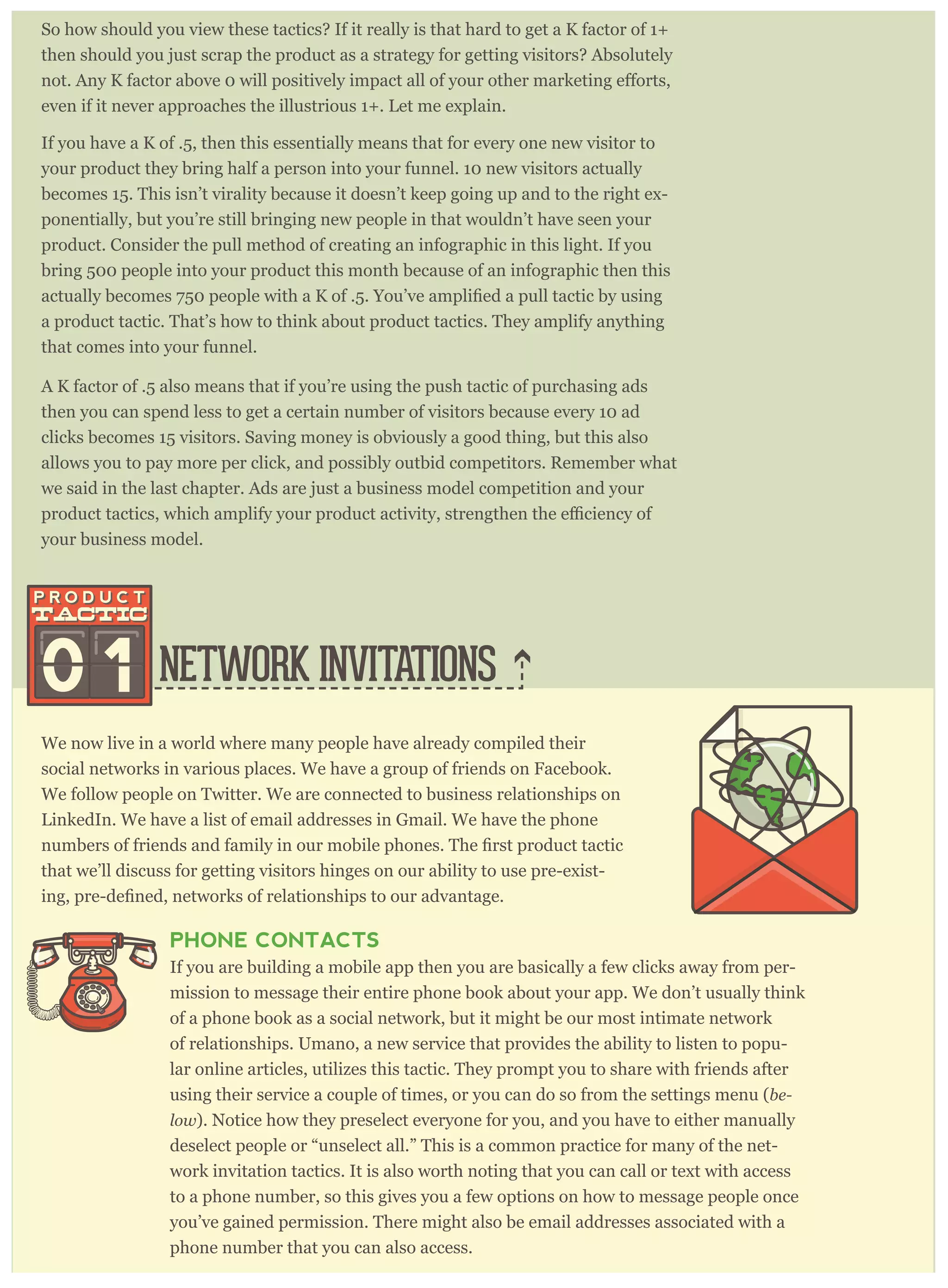 So how should you view these tactics? If it really is that hard to get a K factor of 1+
then should you just scrap the product as a strategy for getting visitors? Absolutely
even if it never approaches the illustrious 1+. Let me explain.
If you have a K of .5, then this essentially means that for every one new visitor to
your product they bring half a person into your funnel. 10 new visitors actually
becomes 15. This isn’t virality because it doesn’t keep going up and to the right ex-
ponentially, but you’re still bringing new people in that wouldn’t have seen your
product. Consider the pull method of creating an infographic in this light. If you
bring 500 people into your product this month because of an infographic then this
a product tactic. That’s how to think about product tactics. They amplify anything
that comes into your funnel.
A K factor of .5 also means that if you’re using the push tactic of purchasing ads
then you can spend less to get a certain number of visitors because every 10 ad
clicks becomes 15 visitors. Saving money is obviously a good thing, but this also
allows you to pay more per click, and possibly outbid competitors. Remember what
we said in the last chapter. Ads are just a business model competition and your
your business model.
NETWORK INVITATIONS
We now live in a world where many people have already compiled their
social networks in various places. We have a group of friends on Facebook.
We follow people on Twitter. We are connected to business relationships on
LinkedIn. We have a list of email addresses in Gmail. We have the phone
that we’ll discuss for getting visitors hinges on our ability to use pre-exist-
PHONE CONTACTS
If you are building a mobile app then you are basically a few clicks away from per-
mission to message their entire phone book about your app. We don’t usually think
of a phone book as a social network, but it might be our most intimate network
of relationships. Umano, a new service that provides the ability to listen to popu-
lar online articles, utilizes this tactic. They prompt you to share with friends after
using their service a couple of times, or you can do so from the settings menu (be-
low). Notice how they preselect everyone for you, and you have to either manually
deselect people or “unselect all.” This is a common practice for many of the net-
work invitation tactics. It is also worth noting that you can call or text with access
to a phone number, so this gives you a few options on how to message people once
you’ve gained permission. There might also be email addresses associated with a
phone number that you can also access.
0 1
 