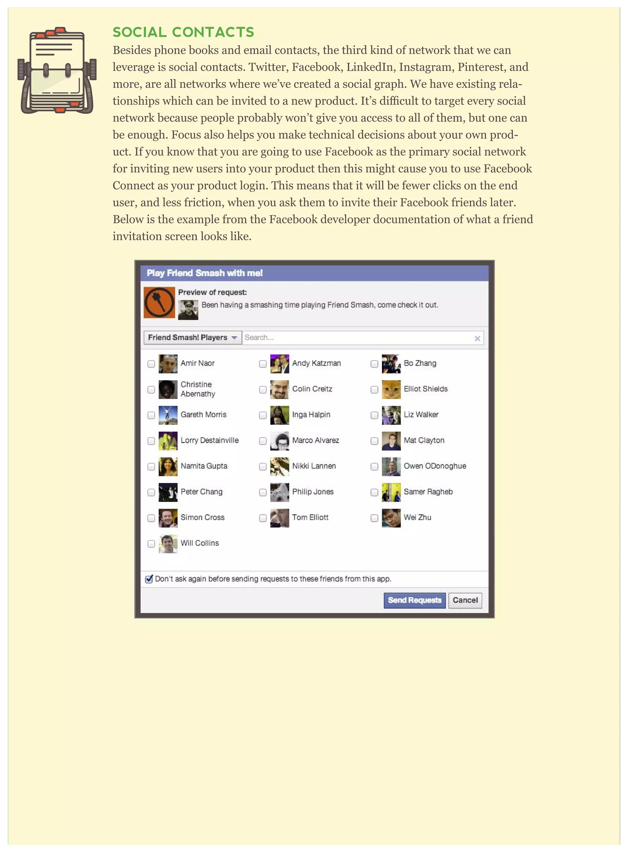 SOCIAL CONTACTS
Besides phone books and email contacts, the third kind of network that we can
leverage is social contacts. Twitter, Facebook, LinkedIn, Instagram, Pinterest, and
more, are all networks where we’ve created a social graph. We have existing rela-
network because people probably won’t give you access to all of them, but one can
be enough. Focus also helps you make technical decisions about your own prod-
uct. If you know that you are going to use Facebook as the primary social network
for inviting new users into your product then this might cause you to use Facebook
Connect as your product login. This means that it will be fewer clicks on the end
user, and less friction, when you ask them to invite their Facebook friends later.
Below is the example from the Facebook developer documentation of what a friend
invitation screen looks like.
 