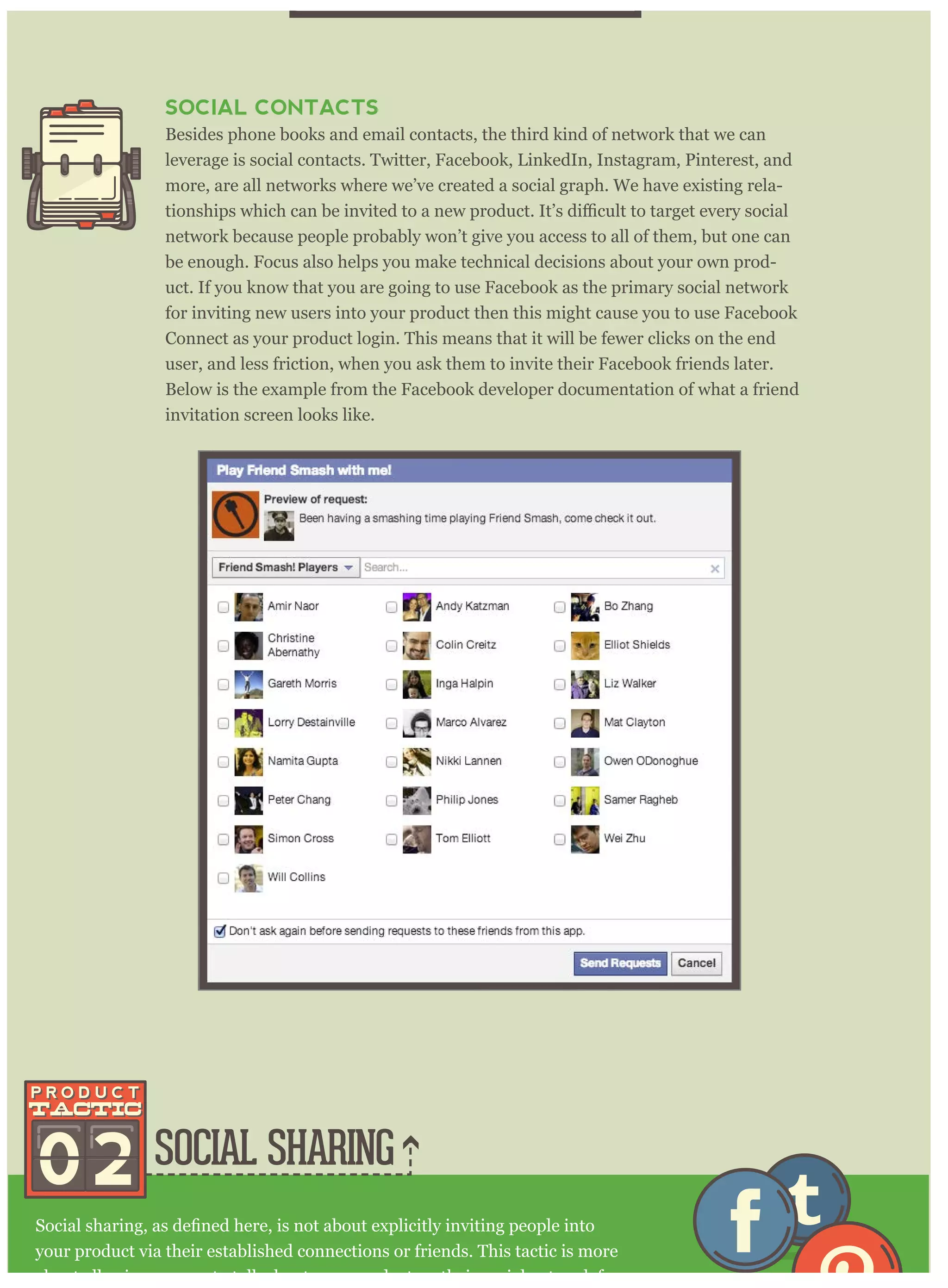 SOCIAL SHARING
your product via their established connections or friends. This tactic is more
about allowing anyone to talk about your product on their social network for
SOCIAL CONTACTS
Besides phone books and email contacts, the third kind of network that we can
leverage is social contacts. Twitter, Facebook, LinkedIn, Instagram, Pinterest, and
more, are all networks where we’ve created a social graph. We have existing rela-
network because people probably won’t give you access to all of them, but one can
be enough. Focus also helps you make technical decisions about your own prod-
uct. If you know that you are going to use Facebook as the primary social network
for inviting new users into your product then this might cause you to use Facebook
Connect as your product login. This means that it will be fewer clicks on the end
user, and less friction, when you ask them to invite their Facebook friends later.
Below is the example from the Facebook developer documentation of what a friend
invitation screen looks like.
02
 