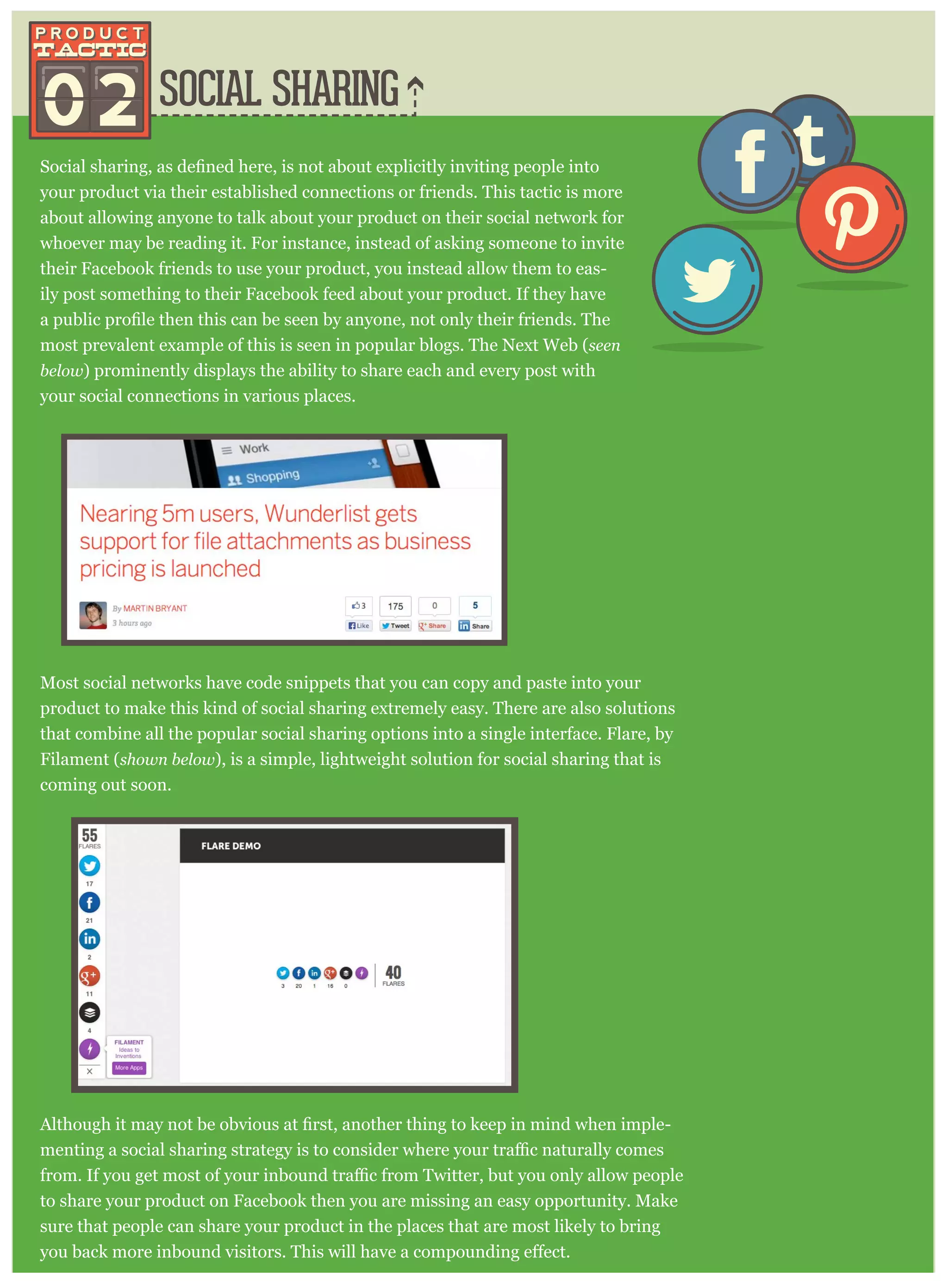 SOCIAL SHARING
your product via their established connections or friends. This tactic is more
about allowing anyone to talk about your product on their social network for
whoever may be reading it. For instance, instead of asking someone to invite
their Facebook friends to use your product, you instead allow them to eas-
ily post something to their Facebook feed about your product. If they have
most prevalent example of this is seen in popular blogs. The Next Web (seen
below ) prominently displays the ability to share each and every post with
your social connections in various places.
Most social networks have code snippets that you can copy and paste into your
product to make this kind of social sharing extremely easy. There are also solutions
that combine all the popular social sharing options into a single interface. Flare, by
Filament (show n below ), is a simple, lightweight solution for social sharing that is
coming out soon.
-
to share your product on Facebook then you are missing an easy opportunity. Make
sure that people can share your product in the places that are most likely to bring
02
 