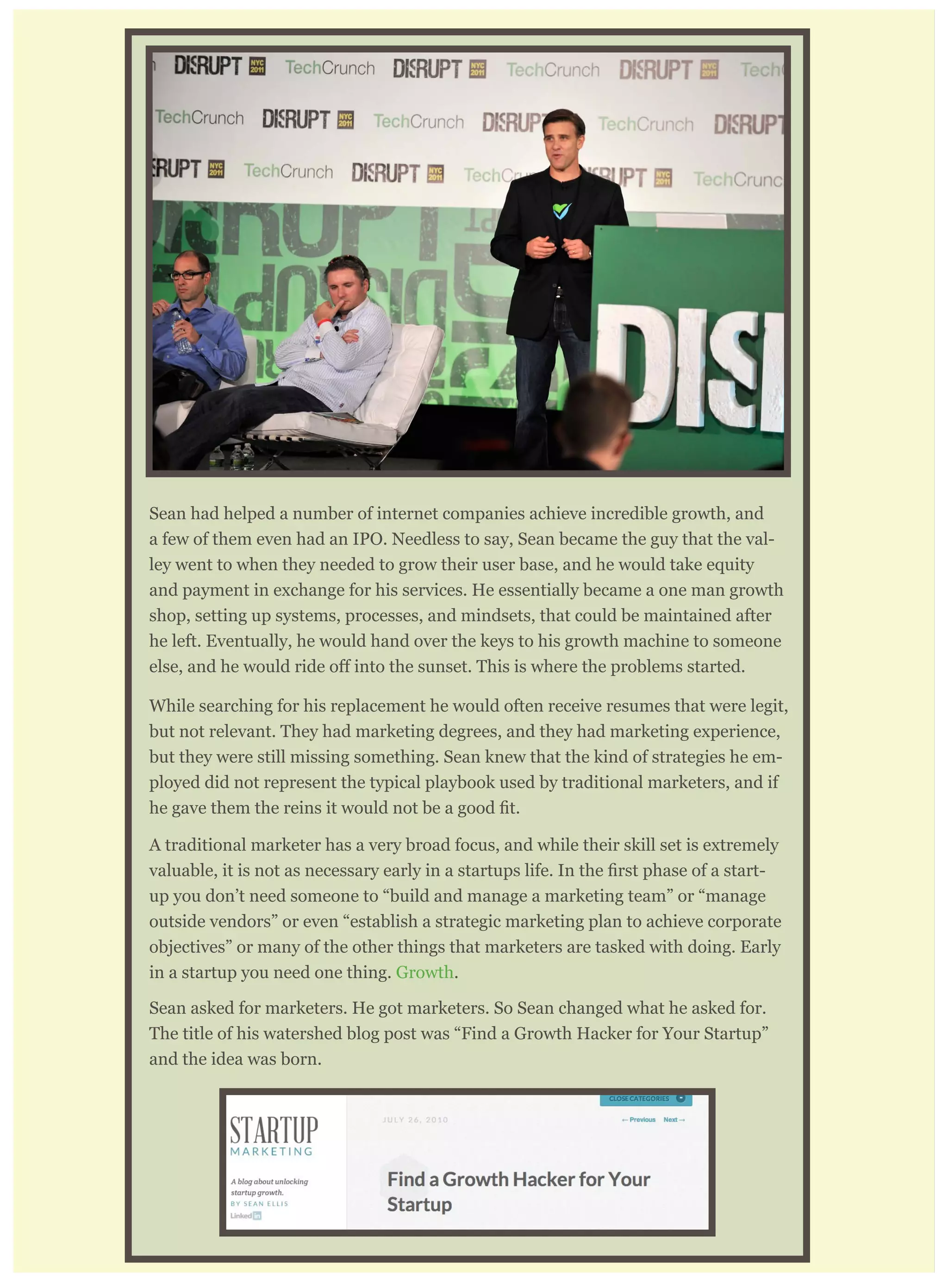 tion when hiring replacements for himself. I’ll explain.
Sean had helped a number of internet companies achieve incredible growth, and
a few of them even had an IPO. Needless to say, Sean became the guy that the val-
ley went to when they needed to grow their user base, and he would take equity
and payment in exchange for his services. He essentially became a one man growth
shop, setting up systems, processes, and mindsets, that could be maintained after
he left. Eventually, he would hand over the keys to his growth machine to someone
While searching for his replacement he would often receive resumes that were legit,
but not relevant. They had marketing degrees, and they had marketing experience,
but they were still missing something. Sean knew that the kind of strategies he em-
ployed did not represent the typical playbook used by traditional marketers, and if
A traditional marketer has a very broad focus, and while their skill set is extremely
-
up you don’t need someone to “build and manage a marketing team” or “manage
outside vendors” or even “establish a strategic marketing plan to achieve corporate
objectives” or many of the other things that marketers are tasked with doing. Early
in a startup you need one thing. Growth.
Sean asked for marketers. He got marketers. So Sean changed what he asked for.
The title of his watershed blog post was “Find a Growth Hacker for Your Startup”
and the idea was born.
 