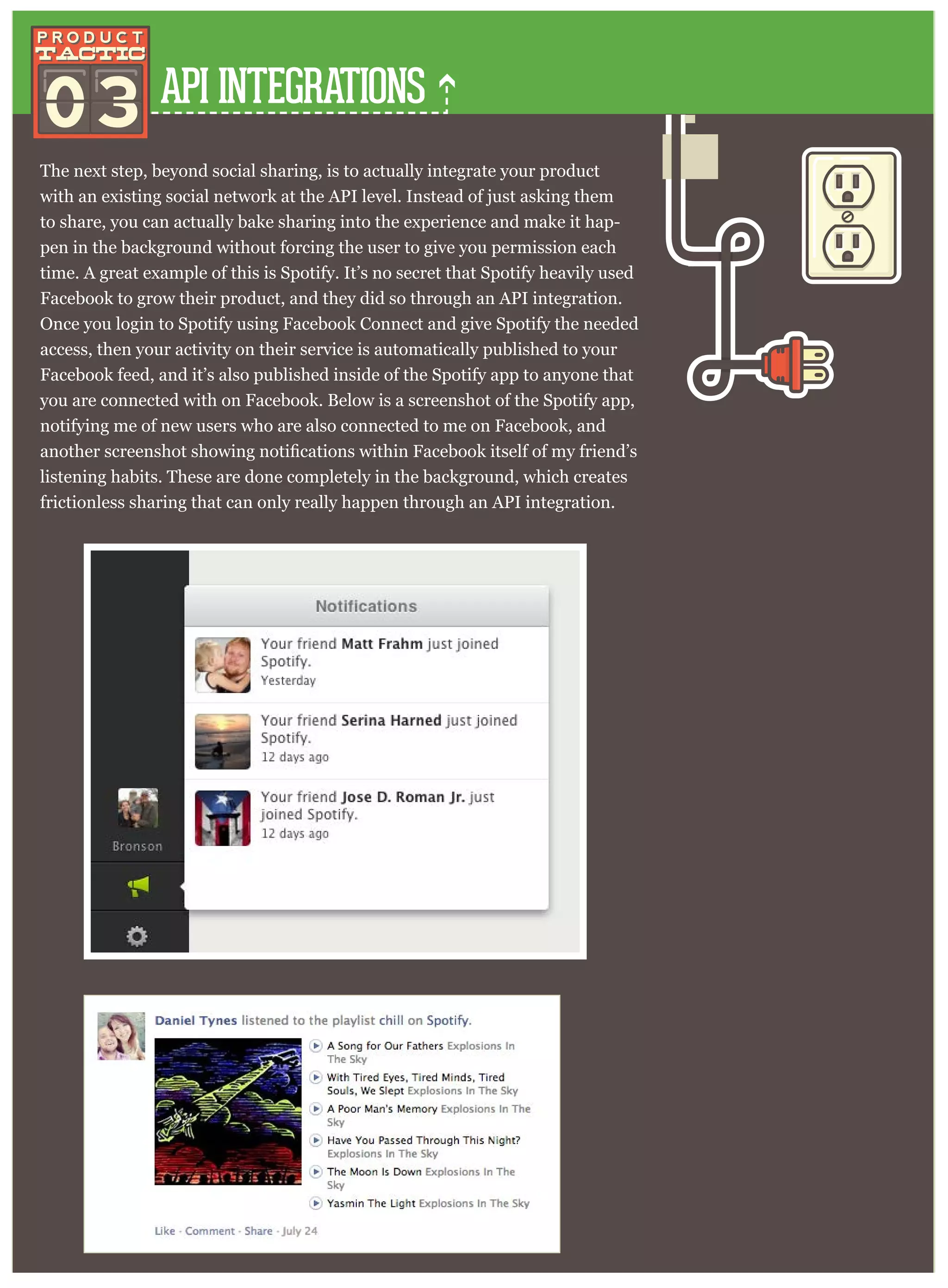API INTEGRATIONS
The next step, beyond social sharing, is to actually integrate your product
with an existing social network at the API level. Instead of just asking them
to share, you can actually bake sharing into the experience and make it hap-
pen in the background without forcing the user to give you permission each
time. A great example of this is Spotify. It’s no secret that Spotify heavily used
Facebook to grow their product, and they did so through an API integration.
Once you login to Spotify using Facebook Connect and give Spotify the needed
access, then your activity on their service is automatically published to your
Facebook feed, and it’s also published inside of the Spotify app to anyone that
you are connected with on Facebook. Below is a screenshot of the Spotify app,
notifying me of new users who are also connected to me on Facebook, and
listening habits. These are done completely in the background, which creates
frictionless sharing that can only really happen through an API integration.
03
 