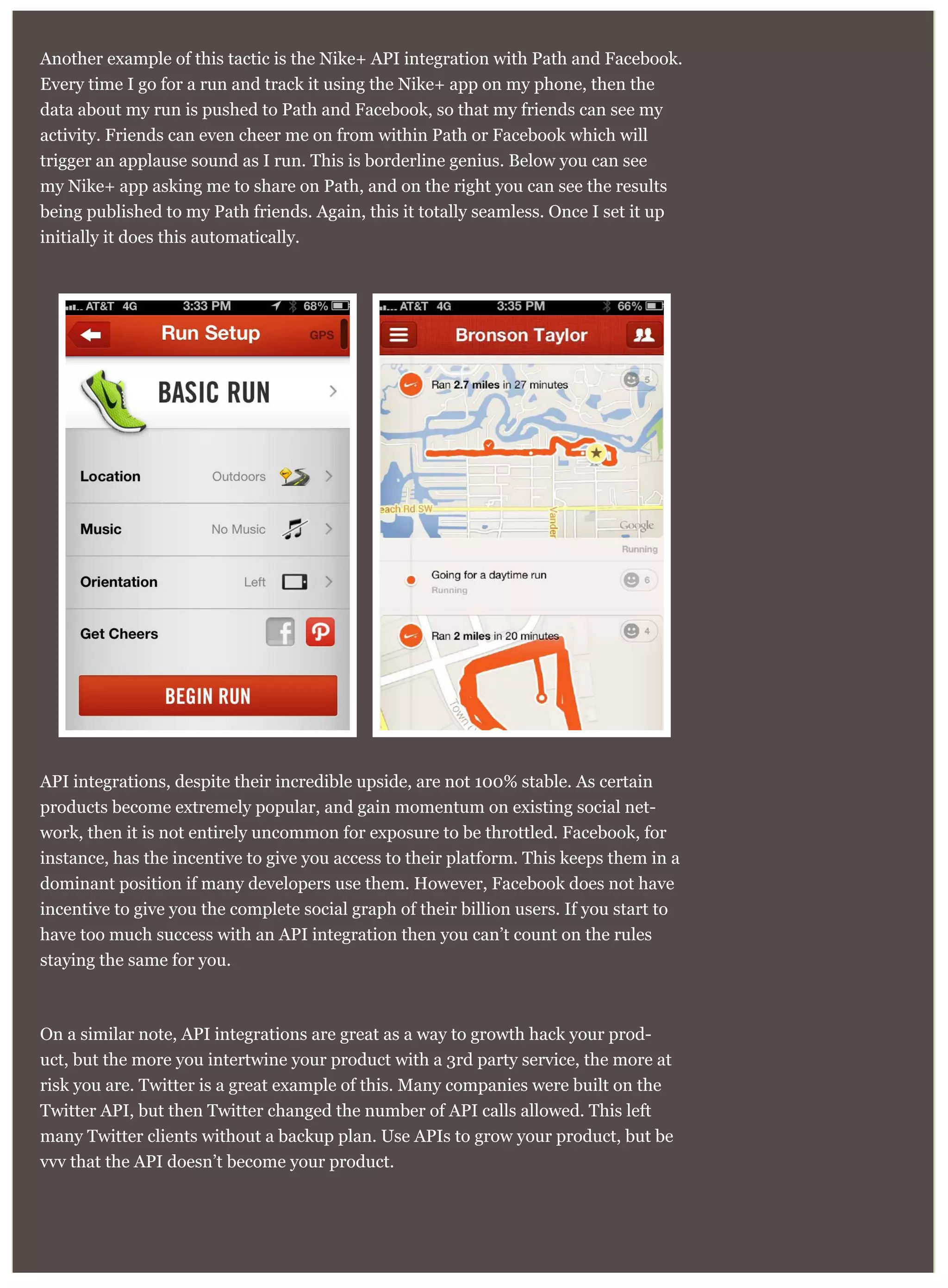 Another example of this tactic is the Nike+ API integration with Path and Facebook.
Every time I go for a run and track it using the Nike+ app on my phone, then the
data about my run is pushed to Path and Facebook, so that my friends can see my
activity. Friends can even cheer me on from within Path or Facebook which will
trigger an applause sound as I run. This is borderline genius. Below you can see
my Nike+ app asking me to share on Path, and on the right you can see the results
being published to my Path friends. Again, this it totally seamless. Once I set it up
initially it does this automatically.
API integrations, despite their incredible upside, are not 100% stable. As certain
products become extremely popular, and gain momentum on existing social net-
work, then it is not entirely uncommon for exposure to be throttled. Facebook, for
instance, has the incentive to give you access to their platform. This keeps them in a
dominant position if many developers use them. However, Facebook does not have
incentive to give you the complete social graph of their billion users. If you start to
have too much success with an API integration then you can’t count on the rules
staying the same for you.
On a similar note, API integrations are great as a way to growth hack your prod-
uct, but the more you intertwine your product with a 3rd party service, the more at
risk you are. Twitter is a great example of this. Many companies were built on the
Twitter API, but then Twitter changed the number of API calls allowed. This left
many Twitter clients without a backup plan. Use APIs to grow your product, but be
vvv that the API doesn’t become your product.
 