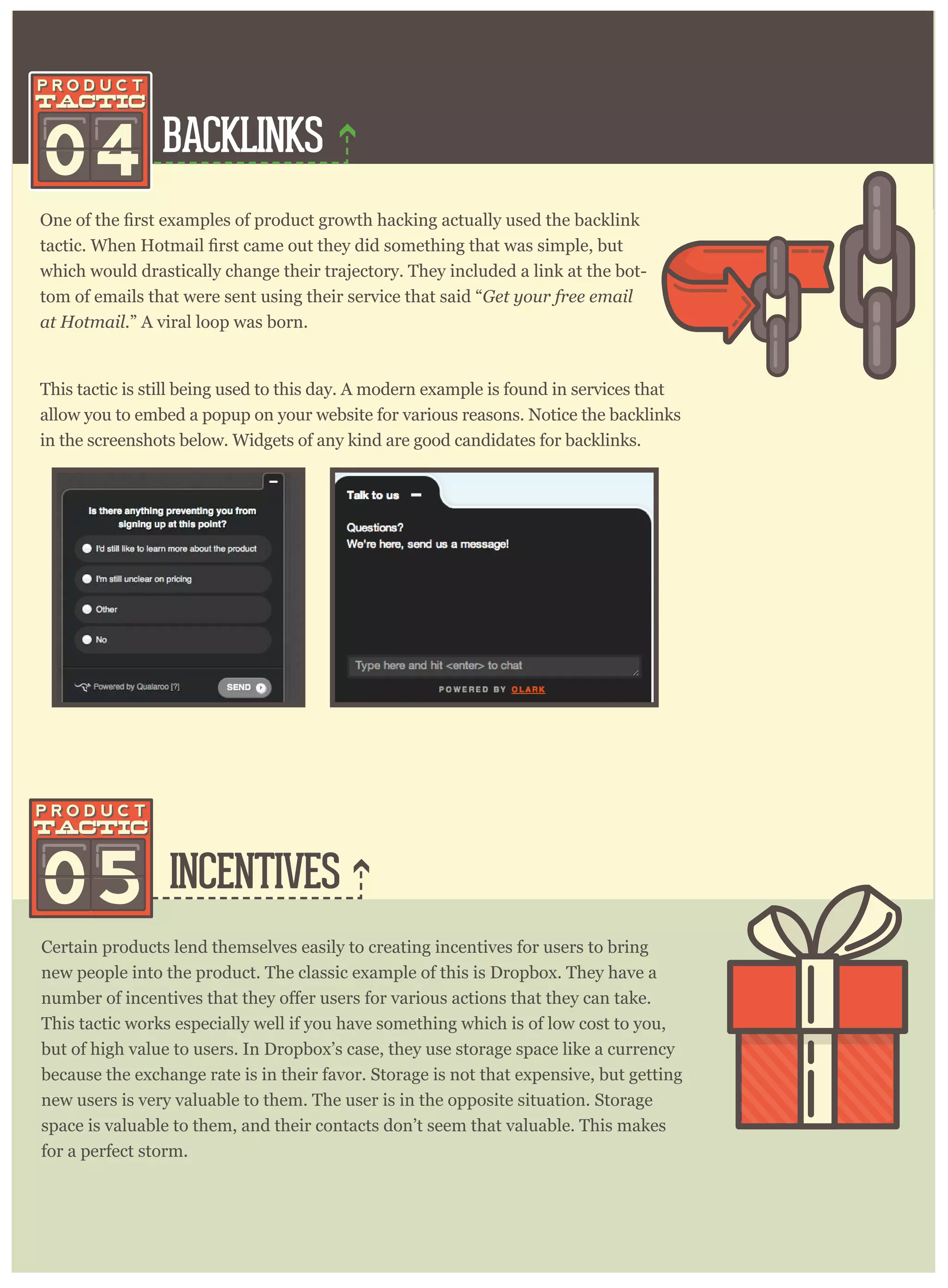 BACKLINKS
INCENTIVES
04
which would drastically change their trajectory. They included a link at the bot-
tom of emails that were sent using their service that said “Get your free email
at Hotmail.” A viral loop was born.
Certain products lend themselves easily to creating incentives for users to bring
new people into the product. The classic example of this is Dropbox. They have a
This tactic works especially well if you have something which is of low cost to you,
but of high value to users. In Dropbox’s case, they use storage space like a currency
because the exchange rate is in their favor. Storage is not that expensive, but getting
new users is very valuable to them. The user is in the opposite situation. Storage
space is valuable to them, and their contacts don’t seem that valuable. This makes
for a perfect storm.
This tactic is still being used to this day. A modern example is found in services that
allow you to embed a popup on your website for various reasons. Notice the backlinks
in the screenshots below. Widgets of any kind are good candidates for backlinks.
05
 