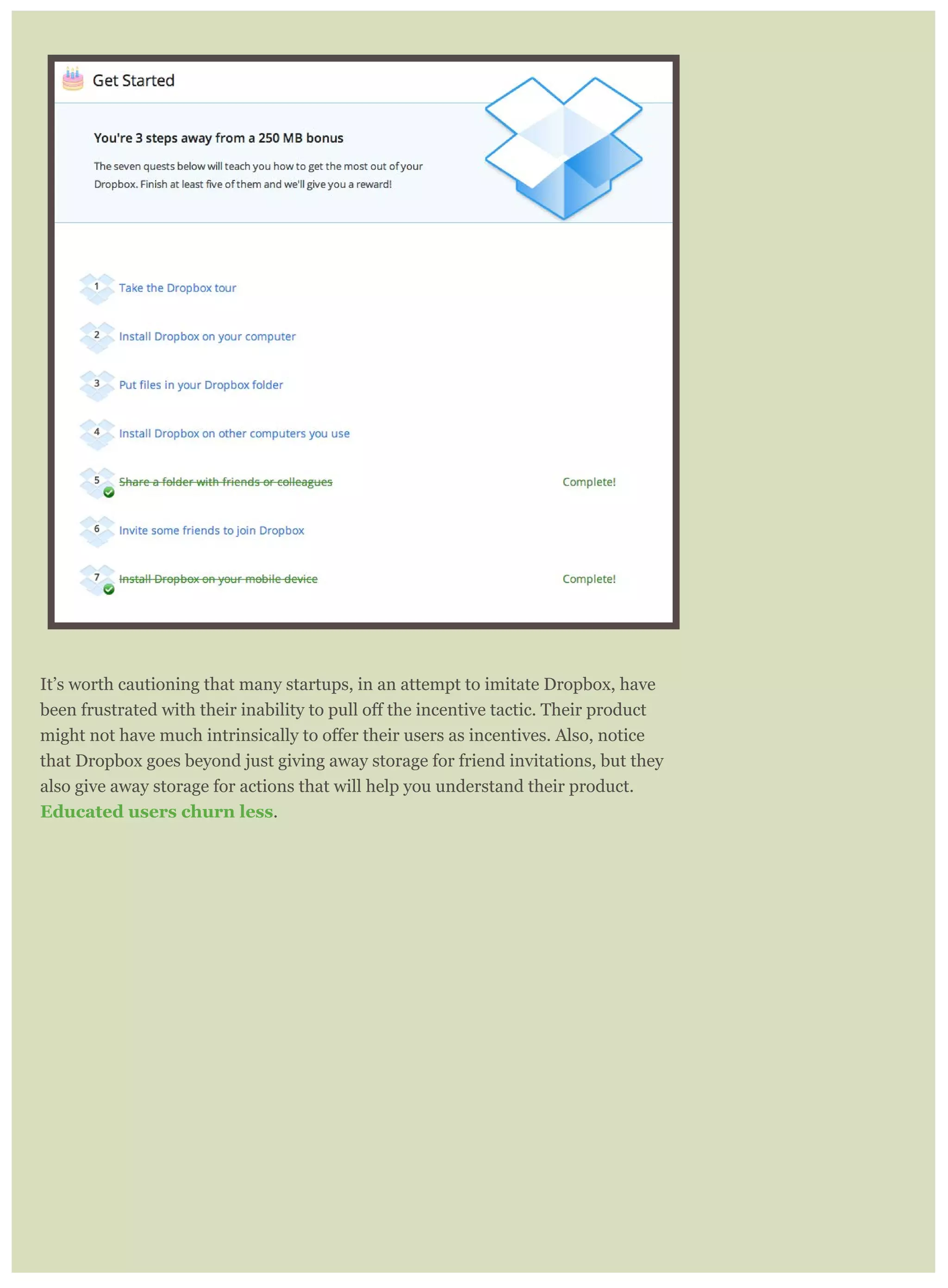 It’s worth cautioning that many startups, in an attempt to imitate Dropbox, have
that Dropbox goes beyond just giving away storage for friend invitations, but they
also give away storage for actions that will help you understand their product.
Educated users churn less.
 