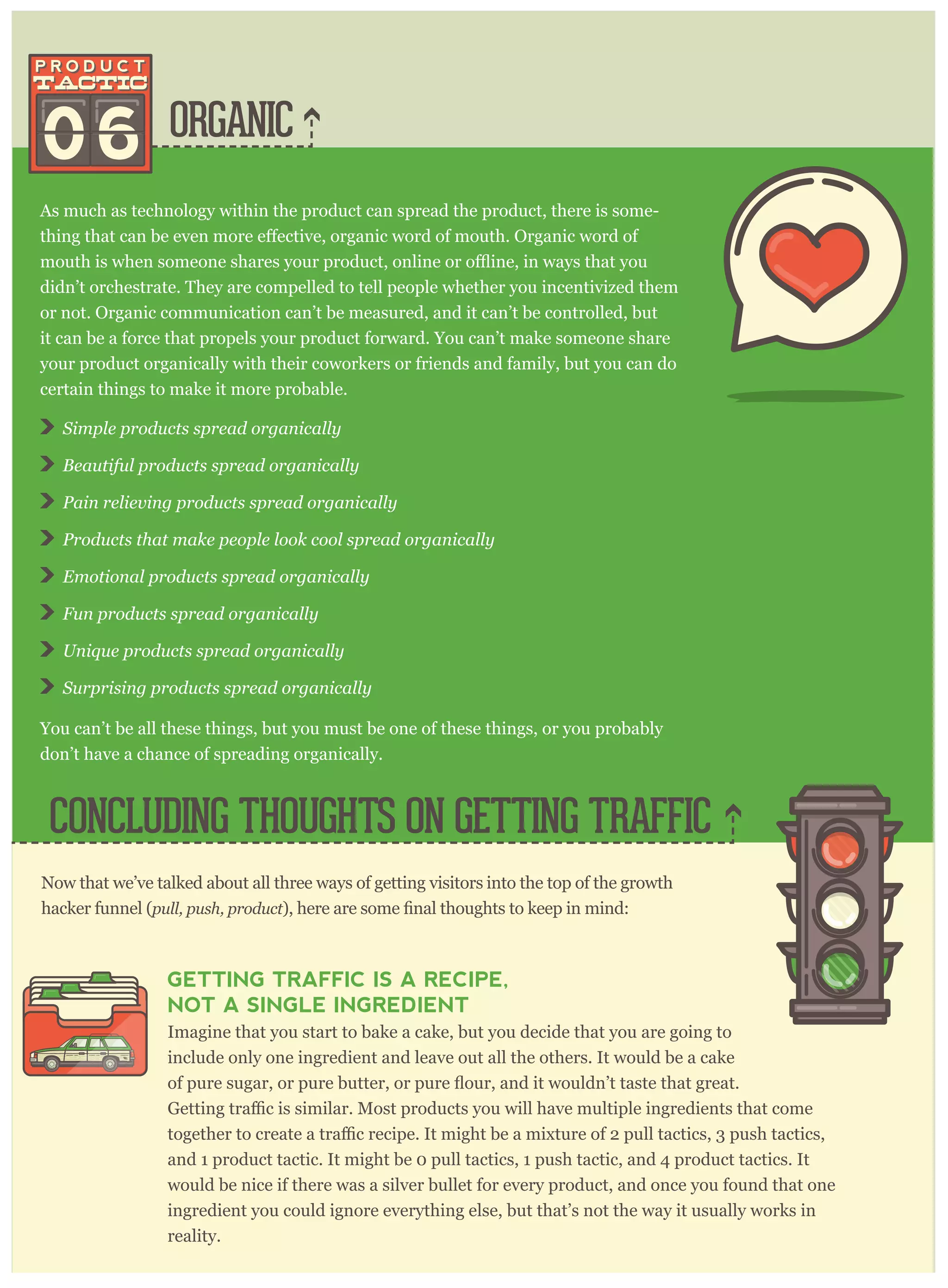ORGANIC06
As much as technology within the product can spread the product, there is some-
didn’t orchestrate. They are compelled to tell people whether you incentivized them
or not. Organic communication can’t be measured, and it can’t be controlled, but
it can be a force that propels your product forward. You can’t make someone share
your product organically with their coworkers or friends and family, but you can do
certain things to make it more probable.
S im p le p r oducts sp r ead or g anically
B eautiful p r oducts sp r ead or g anically
P ain r eliev ing p r oducts sp r ead or g anically
P r oducts that m ake p eop le look cool sp r ead or g anically
E m otional p r oducts sp r ead or g anically
F un p r oducts sp r ead or g anically
U niq ue p r oducts sp r ead or g anically
S ur p r ising p r oducts sp r ead or g anically
You can’t be all these things, but you must be one of these things, or you probably
don’t have a chance of spreading organically.
CONCLUDING THOUGHTS ON GETTING TRAFFIC
Now that we’ve talked about all three ways of getting visitors into the top of the growth
hacker funnel (p ull, p ush, p r oduct
GETTING TRAFFIC IS A RECIPE,
NOT A SINGLE INGREDIENT
Imagine that you start to bake a cake, but you decide that you are going to
include only one ingredient and leave out all the others. It would be a cake
and 1 product tactic. It might be 0 pull tactics, 1 push tactic, and 4 product tactics. It
would be nice if there was a silver bullet for every product, and once you found that one
ingredient you could ignore everything else, but that’s not the way it usually works in
reality.
 