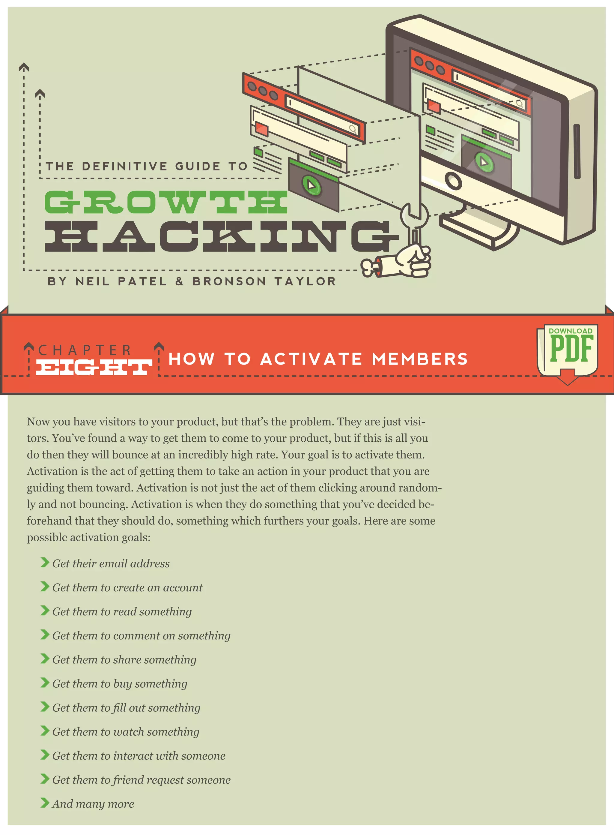 Now you have visitors to your product, but that’s the problem. They are just visi-
tors. You’ve found a way to get them to come to your product, but if this is all you
do then they will bounce at an incredibly high rate. Your goal is to activate them.
Activation is the act of getting them to take an action in your product that you are
guiding them toward. Activation is not just the act of them clicking around random-
ly and not bouncing. Activation is when they do something that you’ve decided be-
forehand that they should do, something which furthers your goals. Here are some
possible activation goals:
Get their email address
Get them to create an account
Get them to read something
Get them to comment on something
Get them to share something
Get them to buy something
Get them to watch something
Get them to interact with someone
Get them to friend request someone
And many more
HOW TO ACTIVATE MEMBERS
C H A P T E R PDF
DOWNLOAD
B Y N E I L P A T E L & B R O N S O N T A Y L O R
T H E D E F I N I T I V E G U I D E T O
EIGHT
 