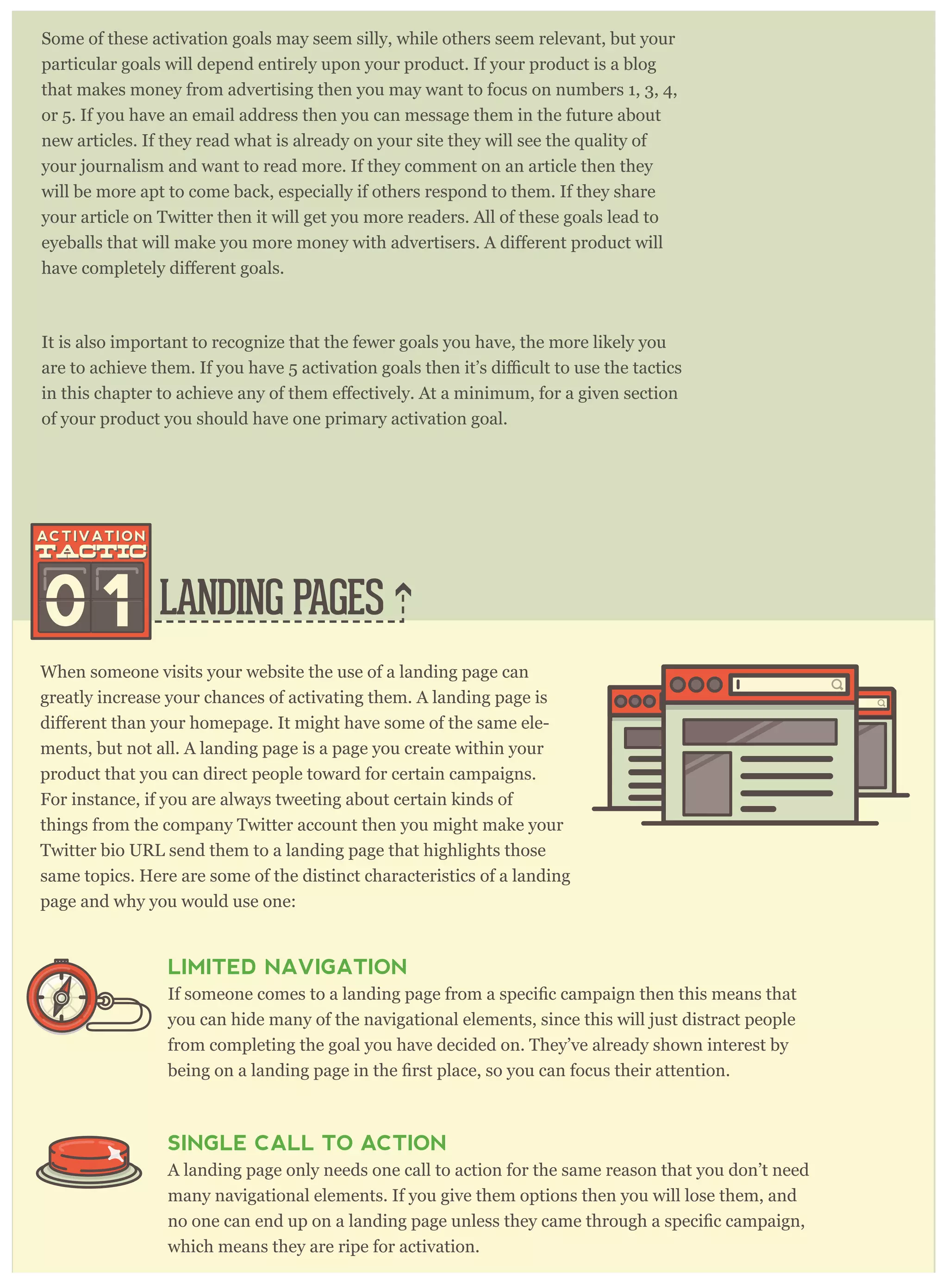 Some of these activation goals may seem silly, while others seem relevant, but your
particular goals will depend entirely upon your product. If your product is a blog
that makes money from advertising then you may want to focus on numbers 1, 3, 4,
or 5. If you have an email address then you can message them in the future about
new articles. If they read what is already on your site they will see the quality of
your journalism and want to read more. If they comment on an article then they
will be more apt to come back, especially if others respond to them. If they share
your article on Twitter then it will get you more readers. All of these goals lead to
It is also important to recognize that the fewer goals you have, the more likely you
of your product you should have one primary activation goal.
LANDING PAGES
When someone visits your website the use of a landing page can
greatly increase your chances of activating them. A landing page is
-
ments, but not all. A landing page is a page you create within your
product that you can direct people toward for certain campaigns.
For instance, if you are always tweeting about certain kinds of
things from the company Twitter account then you might make your
Twitter bio URL send them to a landing page that highlights those
same topics. Here are some of the distinct characteristics of a landing
page and why you would use one:
01
LIMITED NAVIGATION
you can hide many of the navigational elements, since this will just distract people
from completing the goal you have decided on. They’ve already shown interest by
SINGLE CALL TO ACTION
A landing page only needs one call to action for the same reason that you don’t need
many navigational elements. If you give them options then you will lose them, and
which means they are ripe for activation.
 