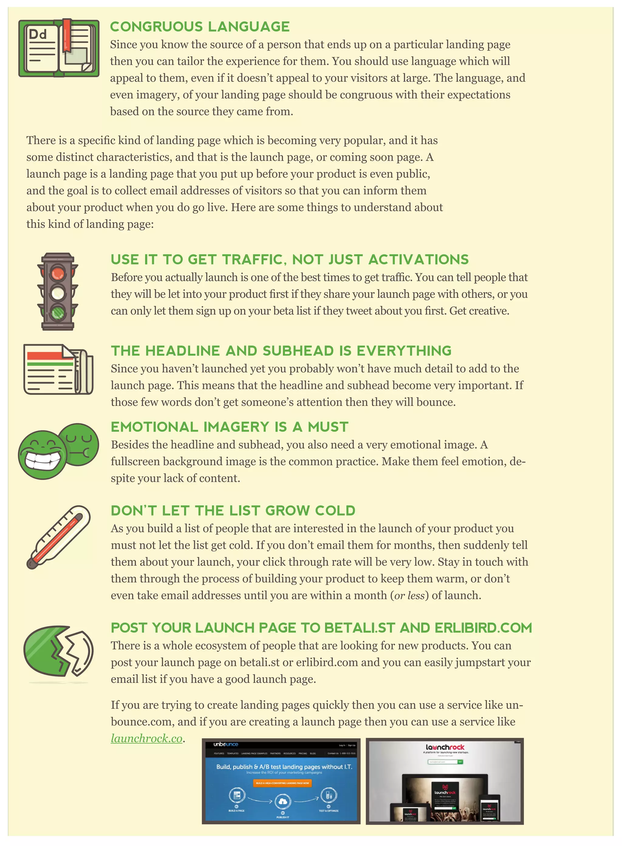 CONGRUOUS LANGUAGE
Since you know the source of a person that ends up on a particular landing page
then you can tailor the experience for them. You should use language which will
appeal to them, even if it doesn’t appeal to your visitors at large. The language, and
even imagery, of your landing page should be congruous with their expectations
based on the source they came from.
some distinct characteristics, and that is the launch page, or coming soon page. A
launch page is a landing page that you put up before your product is even public,
and the goal is to collect email addresses of visitors so that you can inform them
about your product when you do go live. Here are some things to understand about
this kind of landing page:
USE IT TO GET TRAFFIC, NOT JUST ACTIVATIONS
c. You can tell people that
can only let them sign up on your beta list if they tweet about
THE HEADLINE AND SUBHEAD IS EVERYTHING
Since you haven’t launched yet you probably won’t have much detail to add to the
launch page. This means that the headline and subhead become very important. If
those few words don’t get someone’s attention then they will bounce.
EMOTIONAL IMAGERY IS A MUST
Besides the headline and subhead, you also need a very emotional image. A
fullscreen background image is the common practice. Make them feel emotion, de-
spite your lack of content.
DON’T LET THE LIST GROW COLD
As you build a list of people that are interested in the launch of your product you
must not let the list get cold. If you don’t email them for months, then suddenly tell
them about your launch, your click through rate will be very low. Stay in touch with
them through the process of building your product to keep them warm, or don’t
even take email addresses until you are within a month (or less) of launch.
POST YOUR LAUNCH PAGE TO BETALI.ST AND ERLIBIRD.COM
There is a whole ecosystem of people that are looking for new products. You can
post your launch page on betali.st or erlibird.com and you can easily jumpstart your
email list if you have a good launch page.
If you are trying to create landing pages quickly then you can use a service like un-
bounce.com, and if you are creating a launch page then you can use a service like
launchr ock. co.
Dd
 