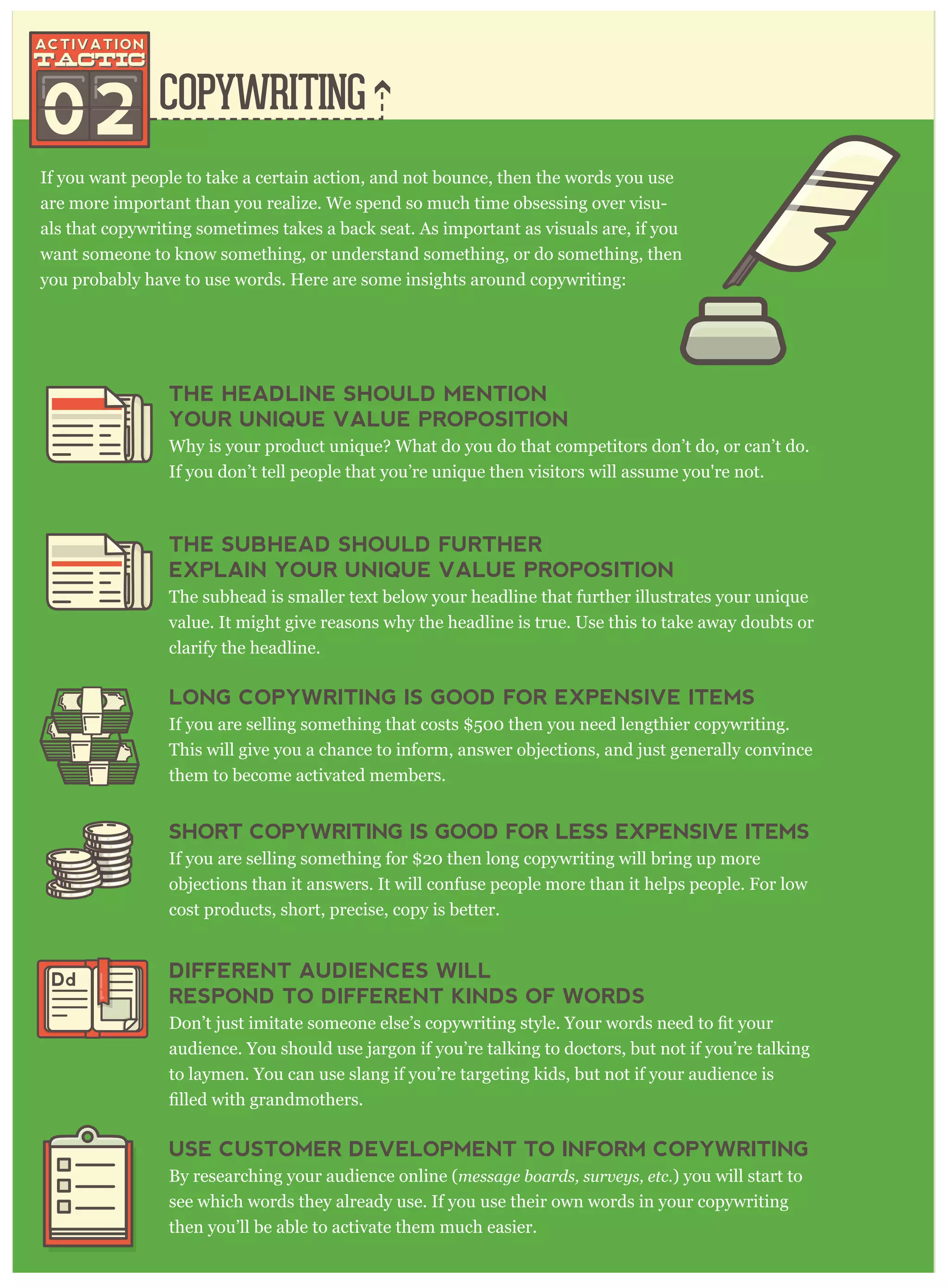 COPYWRITING
02
If you want people to take a certain action, and not bounce, then the words you use
are more important than you realize. We spend so much time obsessing over visu-
als that copywriting sometimes takes a back seat. As important as visuals are, if you
want someone to know something, or understand something, or do something, then
you probably have to use words. Here are some insights around copywriting:
THE HEADLINE SHOULD MENTION
YOUR UNIQUE VALUE PROPOSITION
Why is your product unique? What do you do that competitors don’t do, or can’t do.
If you don’t tell people that you’re unique then visitors will assume you're not.
THE SUBHEAD SHOULD FURTHER
EXPLAIN YOUR UNIQUE VALUE PROPOSITION
The subhead is smaller text below your headline that further illustrates your unique
value. It might give reasons why the headline is true. Use this to take away doubts or
clarify the headline.
LONG COPYWRITING IS GOOD FOR EXPENSIVE ITEMS
If you are selling something that costs $500 then you need lengthier copywriting.
This will give you a chance to inform, answer objections, and just generally convince
them to become activated members.
SHORT COPYWRITING IS GOOD FOR LESS EXPENSIVE ITEMS
If you are selling something for $20 then long copywriting will bring up more
objections than it answers. It will confuse people more than it helps people. For low
cost products, short, precise, copy is better.
DIFFERENT AUDIENCES WILL
RESPOND TO DIFFERENT KINDS OF WORDS
audience. You should use jargon if you’re talking to doctors, but not if you’re talking
to laymen. You can use slang if you’re targeting kids, but not if your audience is
USE CUSTOMER DEVELOPMENT TO INFORM COPYWRITING
By researching your audience online (m essag e boar ds, sur v ey s, etc. ) you will start to
see which words they already use. If you use their own words in your copywriting
then you’ll be able to activate them much easier.
Dd
 