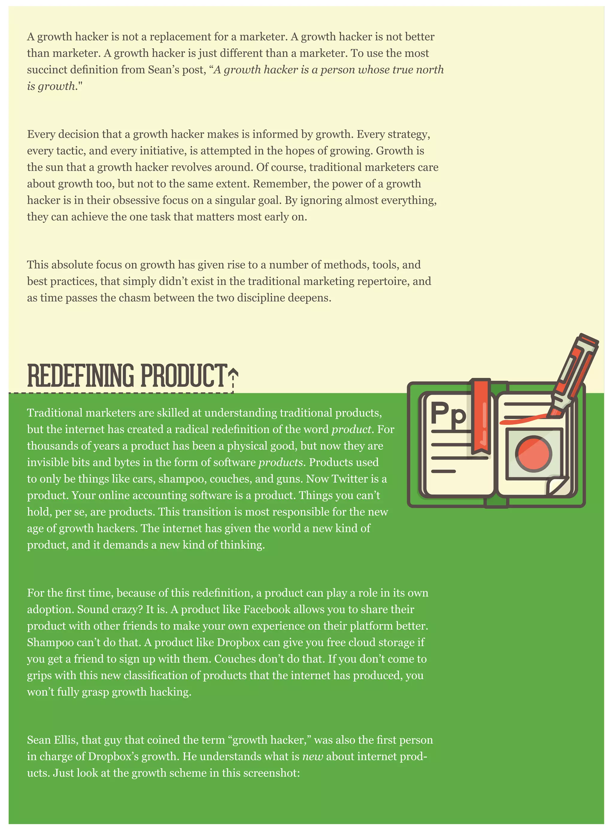 A growth hacker is not a replacement for a marketer. A growth hacker is not better
A growth hacker is a person whose true north
is growth."
Every decision that a growth hacker makes is informed by growth. Every strategy,
every tactic, and every initiative, is attempted in the hopes of growing. Growth is
the sun that a growth hacker revolves around. Of course, traditional marketers care
about growth too, but not to the same extent. Remember, the power of a growth
hacker is in their obsessive focus on a singular goal. By ignoring almost everything,
they can achieve the one task that matters most early on.
This absolute focus on growth has given rise to a number of methods, tools, and
best practices, that simply didn’t exist in the traditional marketing repertoire, and
as time passes the chasm between the two discipline deepens.
Traditional marketers are skilled at understanding traditional products,
product. For
thousands of years a product has been a physical good, but now they are
invisible bits and bytes in the form of software products. Products used
to only be things like cars, shampoo, couches, and guns. Now Twitter is a
product. Your online accounting software is a product. Things you can’t
hold, per se, are products. This transition is most responsible for the new
age of growth hackers. The internet has given the world a new kind of
product, and it demands a new kind of thinking.
adoption. Sound crazy? It is. A product like Facebook allows you to share their
product with other friends to make your own experience on their platform better.
Shampoo can’t do that. A product like Dropbox can give you free cloud storage if
you get a friend to sign up with them. Couches don’t do that. If you don’t come to
won’t fully grasp growth hacking.
in charge of Dropbox’s growth. He understands what is new about internet prod-
ucts. Just look at the growth scheme in this screenshot:
REDEFINING PRODUCT
Pp
 