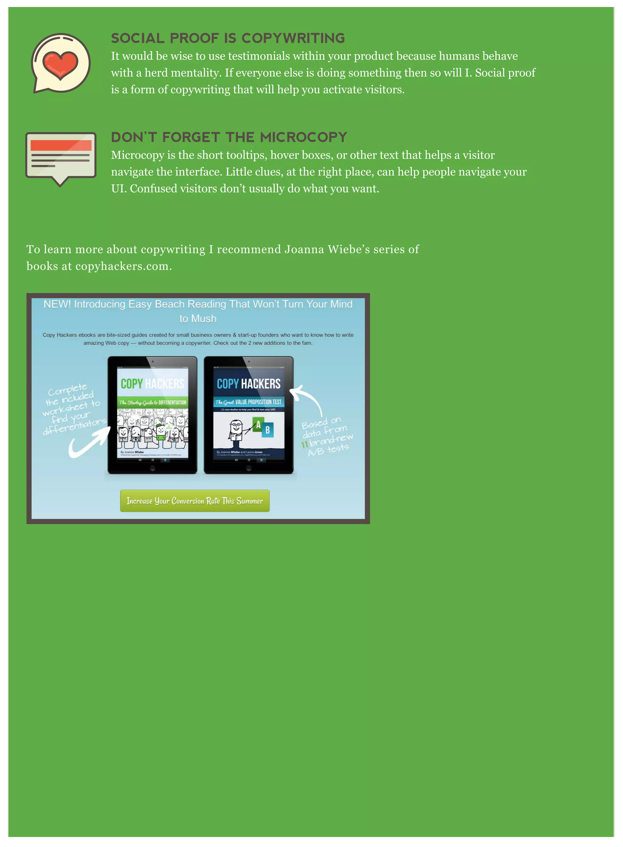 SOCIAL PROOF IS COPYWRITING
It would be wise to use testimonials within your product because humans behave
with a herd mentality. If everyone else is doing something then so will I. Social proof
is a form of copywriting that will help you activate visitors.
DON’T FORGET THE MICROCOPY
Microcopy is the short tooltips, hover boxes, or other text that helps a visitor
navigate the interface. Little clues, at the right place, can help people navigate your
UI. Confused visitors don’t usually do what you want.
To learn more about copywriting I recommend Joanna Wiebe’s series of
books at copyhackers.com.
 