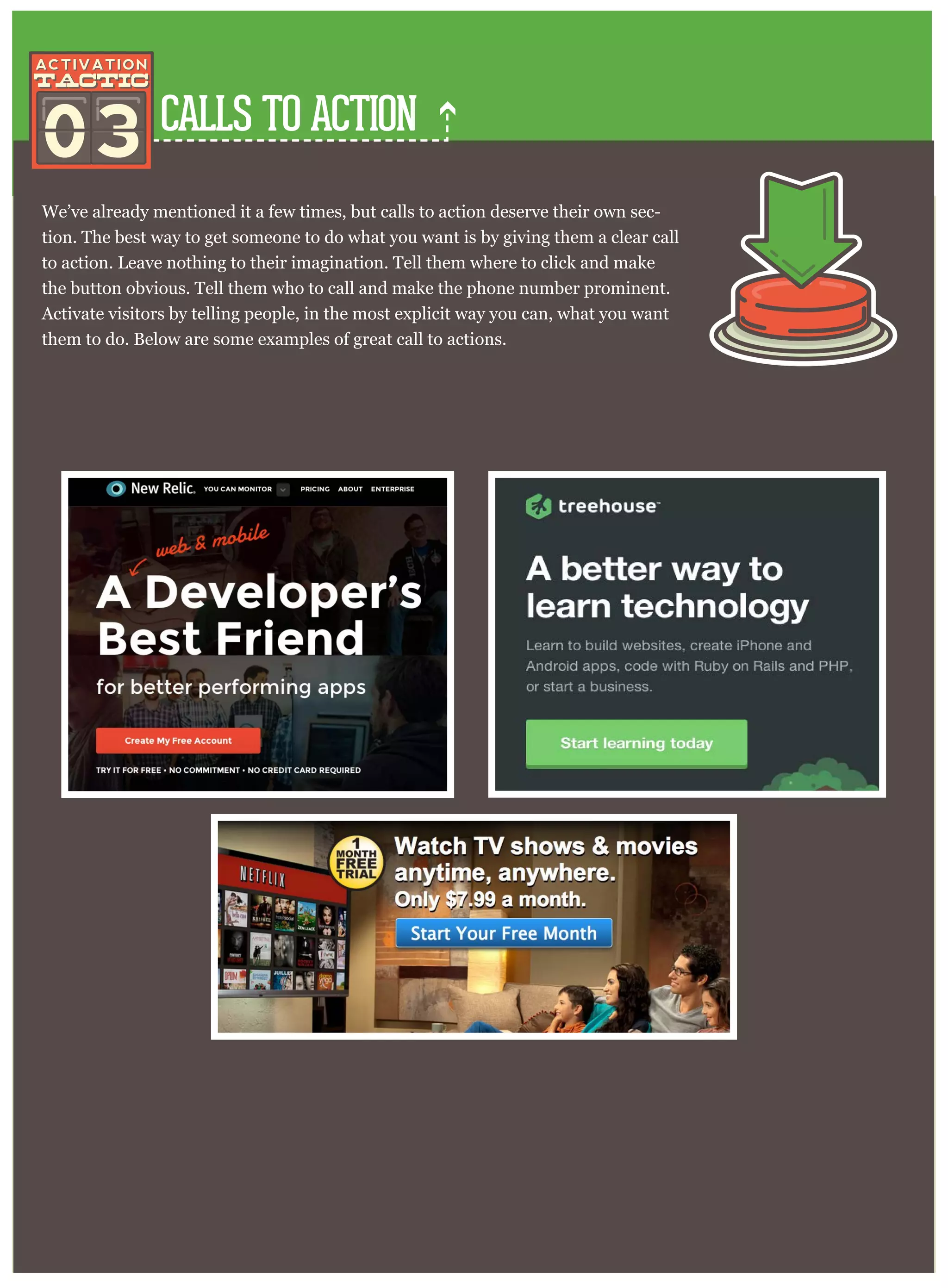 CALLS TO ACTION
We’ve already mentioned it a few times, but calls to action deserve their own sec-
tion. The best way to get someone to do what you want is by giving them a clear call
to action. Leave nothing to their imagination. Tell them where to click and make
the button obvious. Tell them who to call and make the phone number prominent.
Activate visitors by telling people, in the most explicit way you can, what you want
them to do. Below are some examples of great call to actions.
03
 