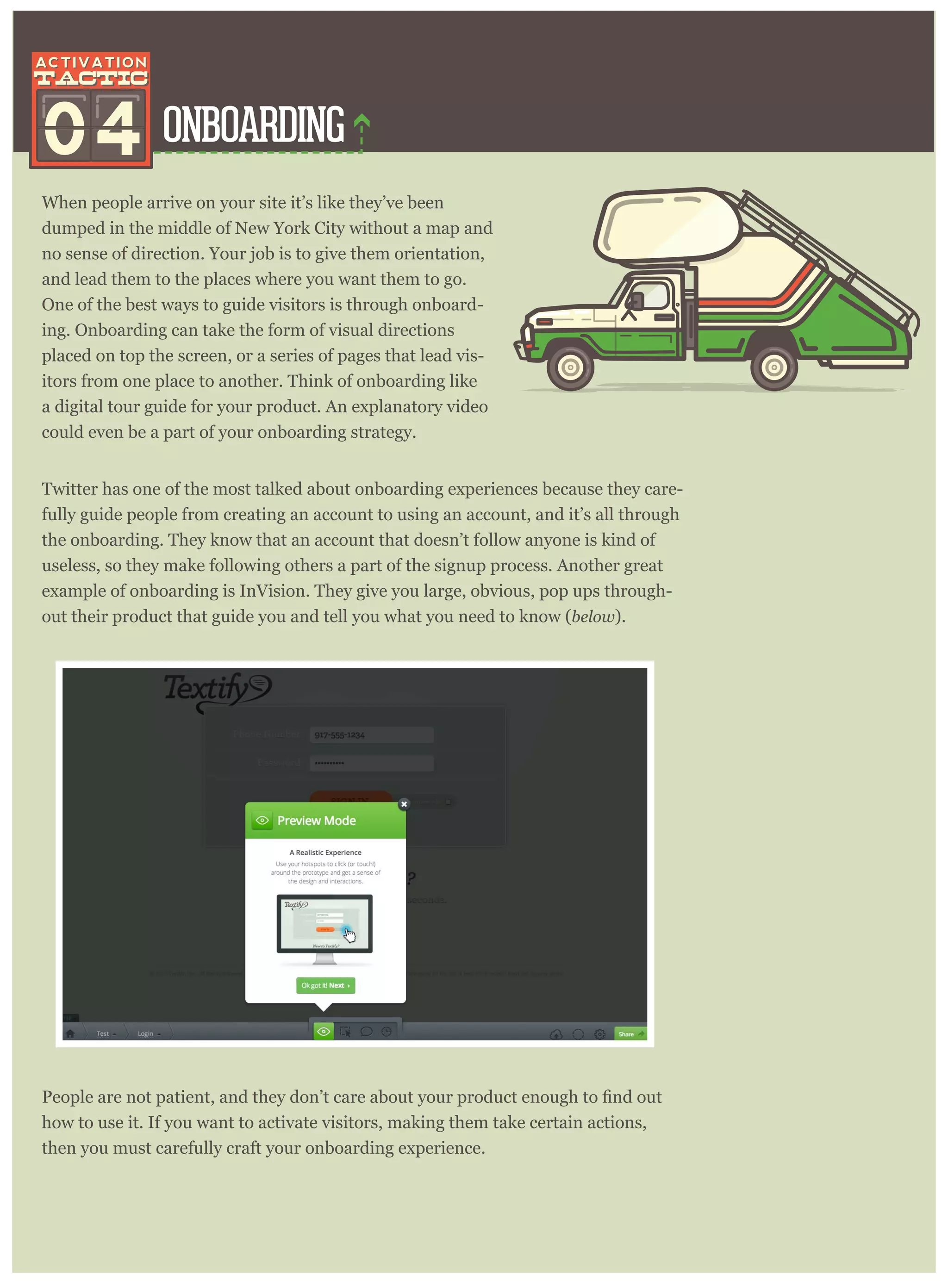 ONBOARDING04
When people arrive on your site it’s like they’ve been
dumped in the middle of New York City without a map and
no sense of direction. Your job is to give them orientation,
and lead them to the places where you want them to go.
One of the best ways to guide visitors is through onboard-
ing. Onboarding can take the form of visual directions
placed on top the screen, or a series of pages that lead vis-
itors from one place to another. Think of onboarding like
a digital tour guide for your product. An explanatory video
could even be a part of your onboarding strategy.
Twitter has one of the most talked about onboarding experiences because they care-
fully guide people from creating an account to using an account, and it’s all through
the onboarding. They know that an account that doesn’t follow anyone is kind of
useless, so they make following others a part of the signup process. Another great
example of onboarding is InVision. They give you large, obvious, pop ups through-
out their product that guide you and tell you what you need to know (below ).
how to use it. If you want to activate visitors, making them take certain actions,
then you must carefully craft your onboarding experience.
 