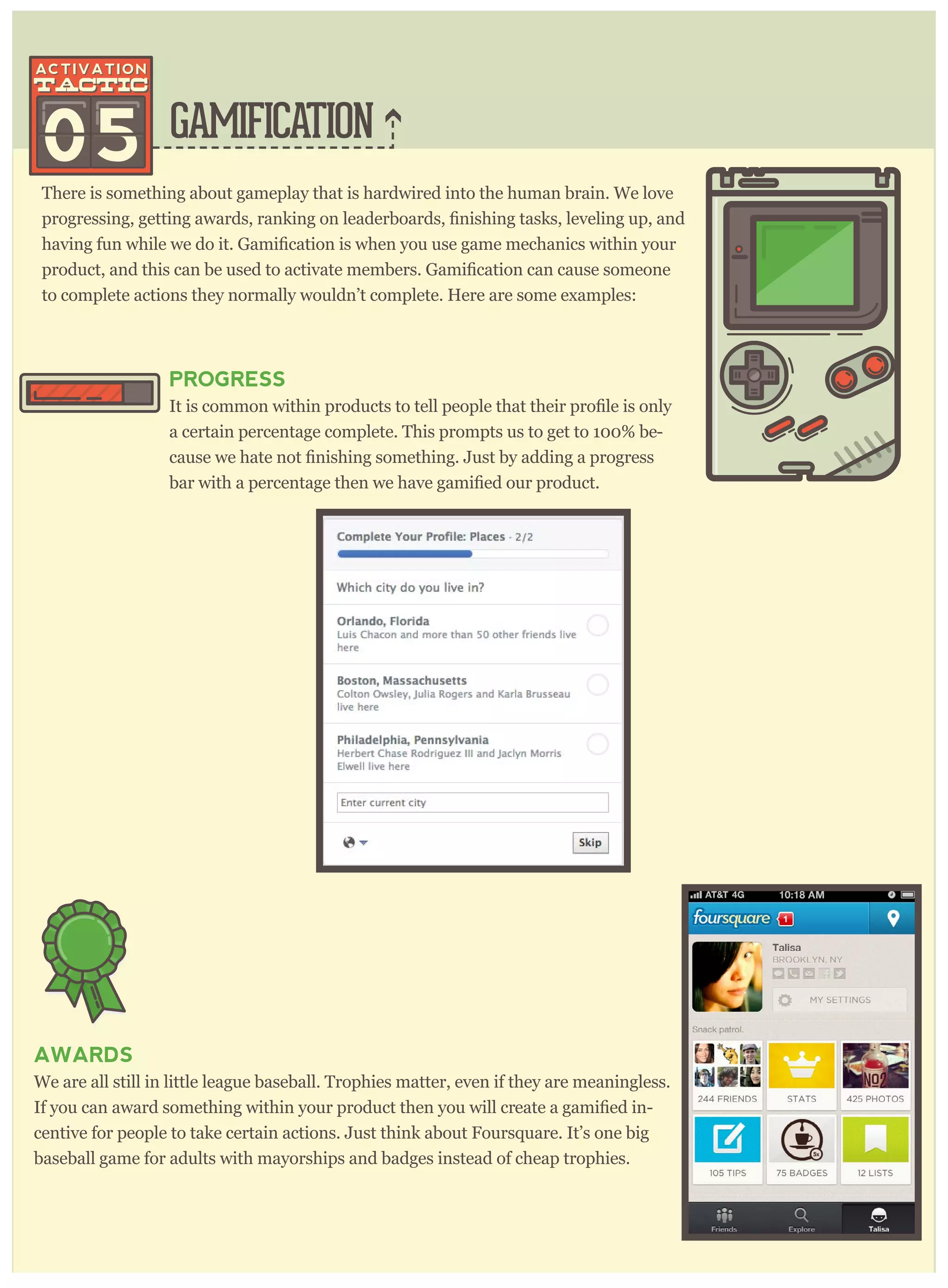 GAMIFICATION
There is something about gameplay that is hardwired into the human brain. We love
to complete actions they normally wouldn’t complete. Here are some examples:
05
PROGRESS
a certain percentage complete. This prompts us to get to 100% be-
AWARDS
We are all still in little league baseball. Trophies matter, even if they are meaningless.
If you can award something within your product then you will cr -
centive for people to take certain actions. Just think about Foursquare. It’s one big
baseball game for adults with mayorships and badges instead of cheap trophies.
 