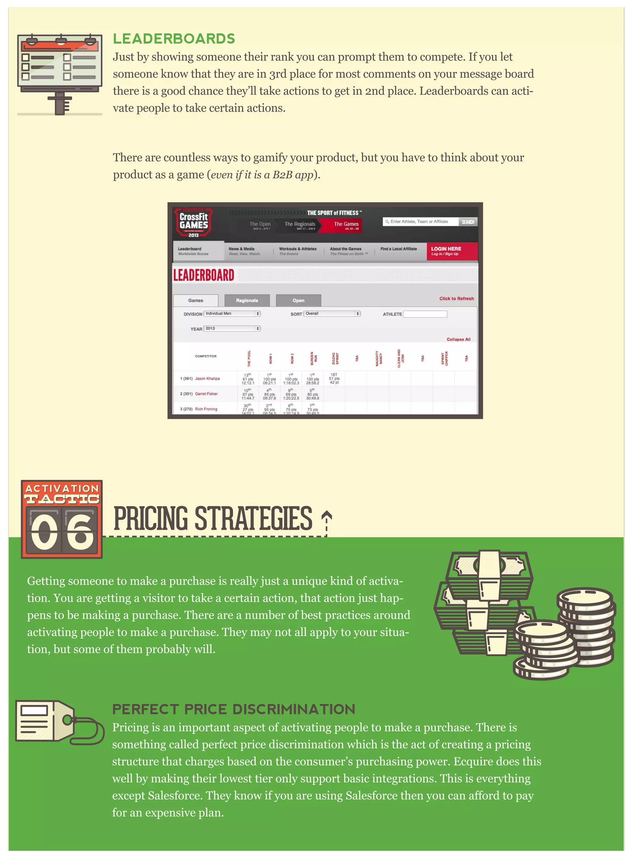 PRICING STRATEGIES
Getting someone to make a purchase is really just a unique kind of activa-
tion. You are getting a visitor to take a certain action, that action just hap-
pens to be making a purchase. There are a number of best practices around
activating people to make a purchase. They may not all apply to your situa-
tion, but some of them probably will.
LEADERBOARDS
Just by showing someone their rank you can prompt them to compete. If you let
someone know that they are in 3rd place for most comments on your message board
there is a good chance they’ll take actions to get in 2nd place. Leaderboards can acti-
vate people to take certain actions.
There are countless ways to gamify your product, but you have to think about your
product as a game (ev en if it is a B 2 B ap p ).
06
PERFECT PRICE DISCRIMINATION
Pricing is an important aspect of activating people to make a purchase. There is
something called perfect price discrimination which is the act of creating a pricing
structure that charges based on the consumer’s purchasing power. Ecquire does this
well by making their lowest tier only support basic integrations. This is everything
for an expensive plan.
 
