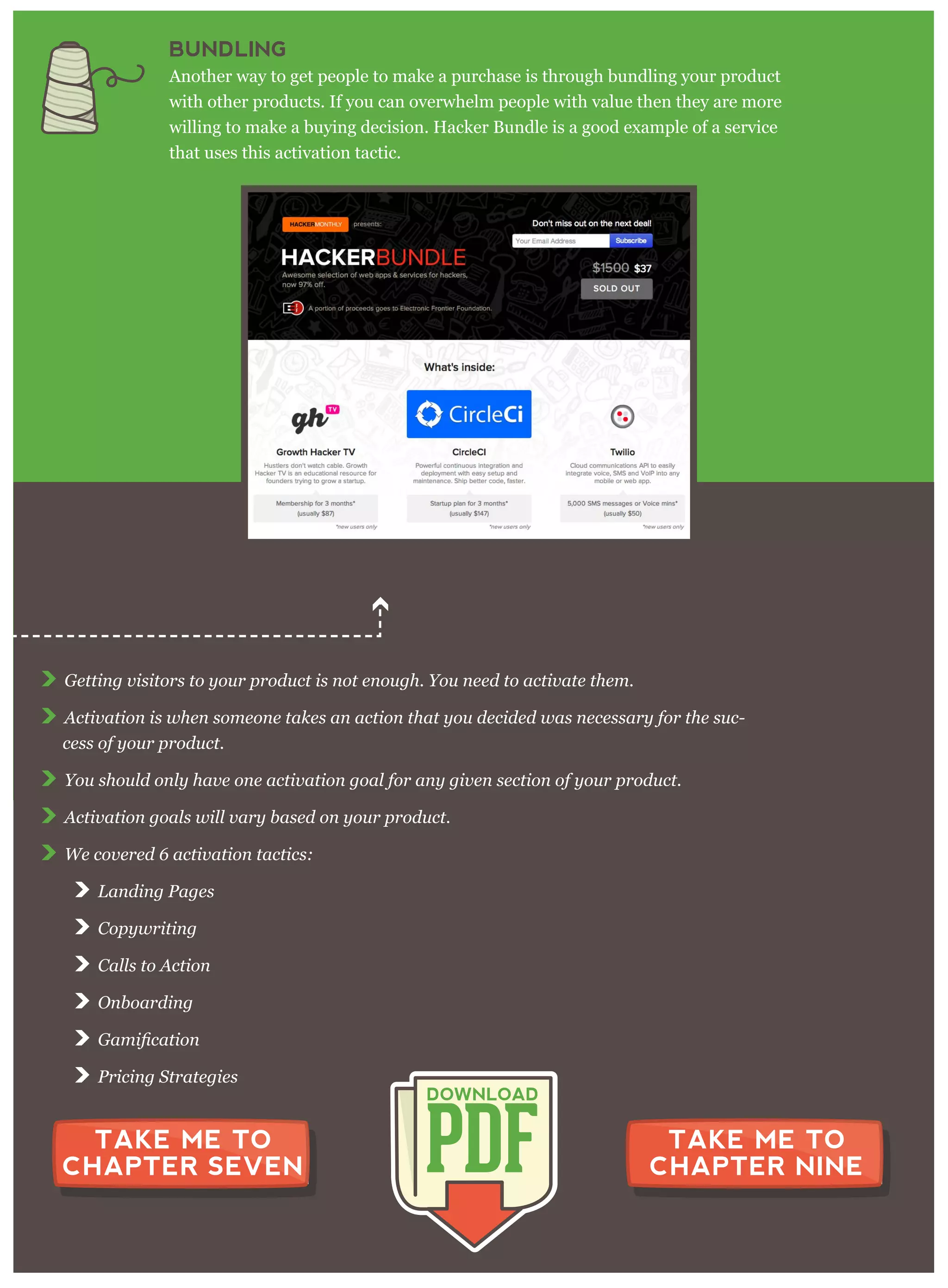 G etting v isitor s to y our p r oduct is not enoug h. Y ou need to activ ate them .
A ctiv ation is w hen som eone takes an action that y ou decided w as necessar y for the suc-
cess of y our p r oduct.
Y ou should only hav e one activ ation g oal for any g iv en section of y our p r oduct.
A ctiv ation g oals w ill v ar y based on y our p r oduct.
W e cov er ed 6 activ ation tactics:
L anding P ag es
C op y w r iting
C alls to A ction
O nboar ding
P r icing S tr ateg ies
CHAPTER 8 SUMMARY
PDF
DOWNLOAD
TAKE ME TO
CHAPTER SEVEN
TAKE ME TO
CHAPTER NINE
BUNDLING
Another way to get people to make a purchase is through bundling your product
with other products. If you can overwhelm people with value then they are more
willing to make a buying decision. Hacker Bundle is a good example of a service
that uses this activation tactic.
 