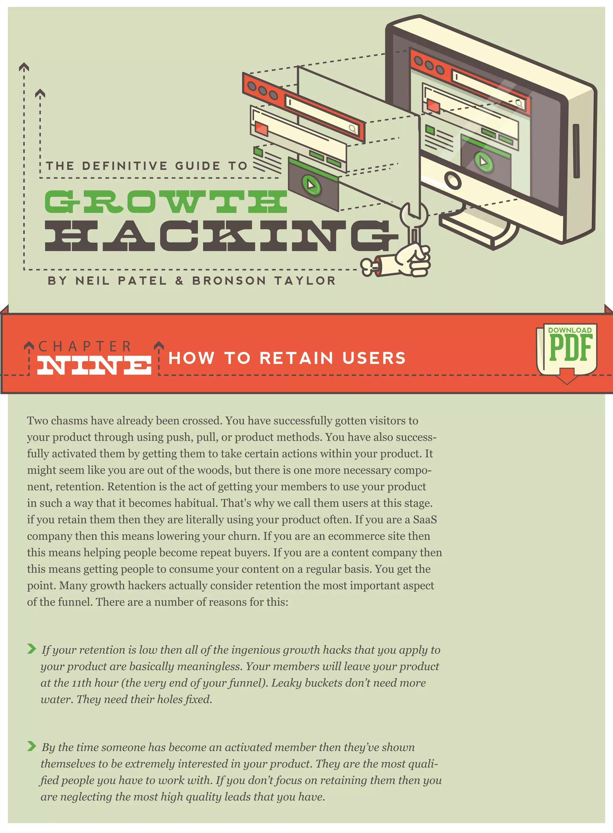 Two chasms have already been crossed. You have successfully gotten visitors to
your product through using push, pull, or product methods. You have also success-
fully activated them by getting them to take certain actions within your product. It
might seem like you are out of the woods, but there is one more necessary compo-
nent, retention. Retention is the act of getting your members to use your product
in such a way that it becomes habitual. That's why we call them users at this stage.
if you retain them then they are literally using your product often. If you are a SaaS
company then this means lowering your churn. If you are an ecommerce site then
this means helping people become repeat buyers. If you are a content company then
this means getting people to consume your content on a regular basis. You get the
point. Many growth hackers actually consider retention the most important aspect
of the funnel. There are a number of reasons for this:
If your retention is low then all of the ingenious growth hacks that you apply to
your product are basically meaningless. Your members will leave your product
at the 11th hour (the very end of your funnel). Leaky buckets don’t need more
By the time someone has become an activated member then they’ve shown
themselves to be extremely interested in your product. They are the most quali-
are neglecting the most high quality leads that you have.
HOW TO RETAIN USERS
C H A P T E R
PDF
DOWNLOAD
B Y N E I L P A T E L & B R O N S O N T A Y L O R
T H E D E F I N I T I V E G U I D E T O
NINE
 