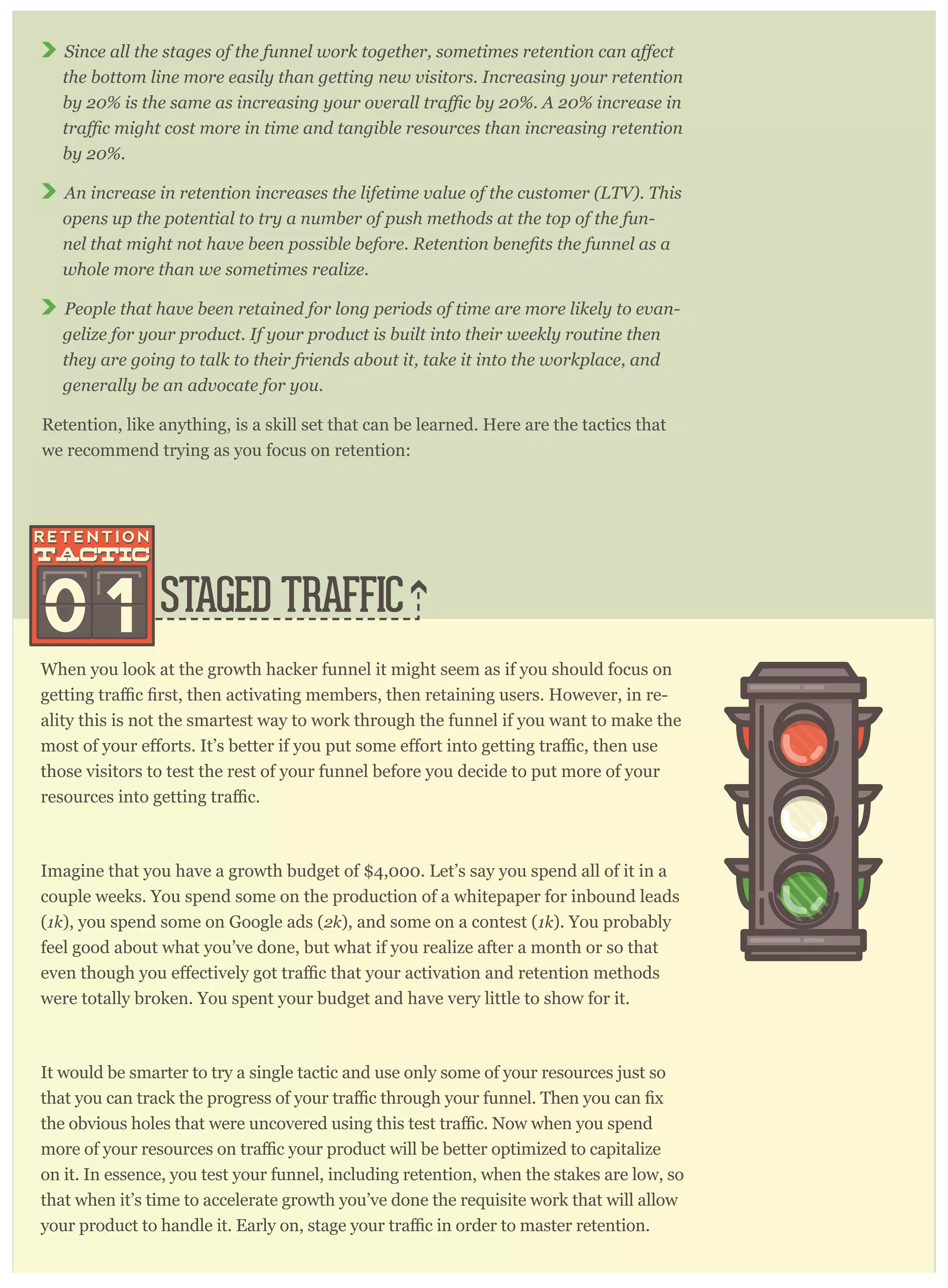 the bottom line more easily than getting new visitors. Increasing your retention
by 20%.
An increase in retention increases the lifetime value of the customer (LTV). This
opens up the potential to try a number of push methods at the top of the fun-
whole more than we sometimes realize.
People that have been retained for long periods of time are more likely to evan-
gelize for your product. If your product is built into their weekly routine then
they are going to talk to their friends about it, take it into the workplace, and
generally be an advocate for you.
Retention, like anything, is a skill set that can be learned. Here are the tactics that
we recommend trying as you focus on retention:
STAGED TRAFFIC
When you look at the growth hacker funnel it might seem as if you should focus on
-
ality this is not the smartest way to work through the funnel if you want to make the
those visitors to test the rest of your funnel before you decide to put more of your
Imagine that you have a growth budget of $4,000. Let’s say you spend all of it in a
couple weeks. You spend some on the production of a whitepaper for inbound leads
(1k), you spend some on Google ads (2k), and some on a contest (1k). You probably
feel good about what you’ve done, but what if you realize after a month or so that
were totally broken. You spent your budget and have very little to show for it.
It would be smarter to try a single tactic and use only some of your resources just so
imized to capitalize
on it. In essence, you test your funnel, including retention, when the stakes are low, so
that when it’s time to accelerate growth you’ve done the requisite work that will allow
to master retention.
 