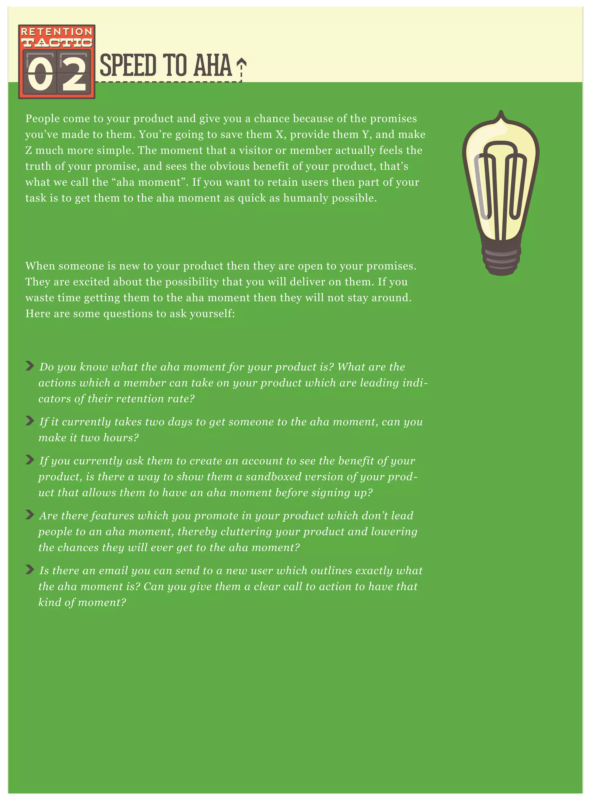 SPEED TO AHA
People come to your product and give you a chance because of the promises
you’ve made to them. You’re going to save them X, provide them Y, and make
Z much more simple. The moment that a visitor or member actually feels the
truth of your promise, and sees the obvious benefit of your product, that’s
what we call the “aha moment”. If you want to retain users then part of your
task is to get them to the aha moment as quick as humanly possible.
When someone is new to your product then they are open to your promises.
They are excited about the possibility that you will deliver on them. If you
waste time getting them to the aha moment then they will not stay around.
Here are some questions to ask yourself:
Do you know what the aha moment for your product is? What are the
actions which a member can take on your product which are leading indi-
cators of their retention rate?
If it currently takes two days to get someone to the aha moment, can you
make it two hours?
If you currently ask them to create an account to see the benefit of your
product, is there a way to show them a sandboxed version of your prod-
uct that allows them to have an aha moment before signing up?
Are there features which you promote in your product which don’t lead
people to an aha moment, thereby cluttering your product and lowering
the chances they will ever get to the aha moment?
Is there an email you can send to a new user which outlines exactly what
the aha moment is? Can you give them a clear call to action to have that
kind of moment?
02
 