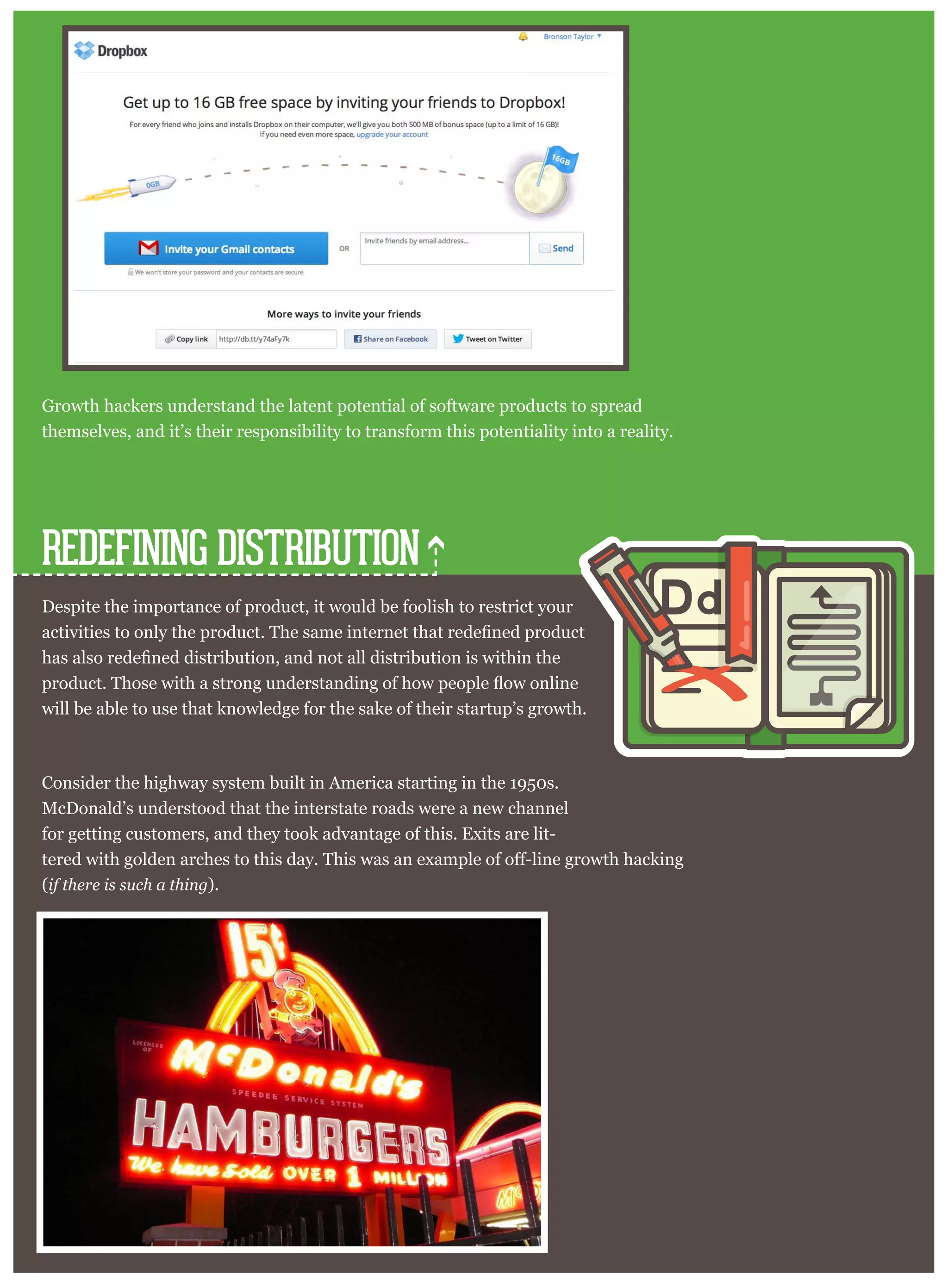 ucts. Just look at the growth scheme in this screenshot:
Growth hackers understand the latent potential of software products to spread
themselves, and it’s their responsibility to transform this potentiality into a reality.
Despite the importance of product, it would be foolish to restrict your
will be able to use that knowledge for the sake of their startup’s growth.
Consider the highway system built in America starting in the 1950s.
McDonald’s understood that the interstate roads were a new channel
for getting customers, and they took advantage of this. Exits are lit-
(if there is such a thing).
REDEFINING DISTRIBUTION
Ddd
 