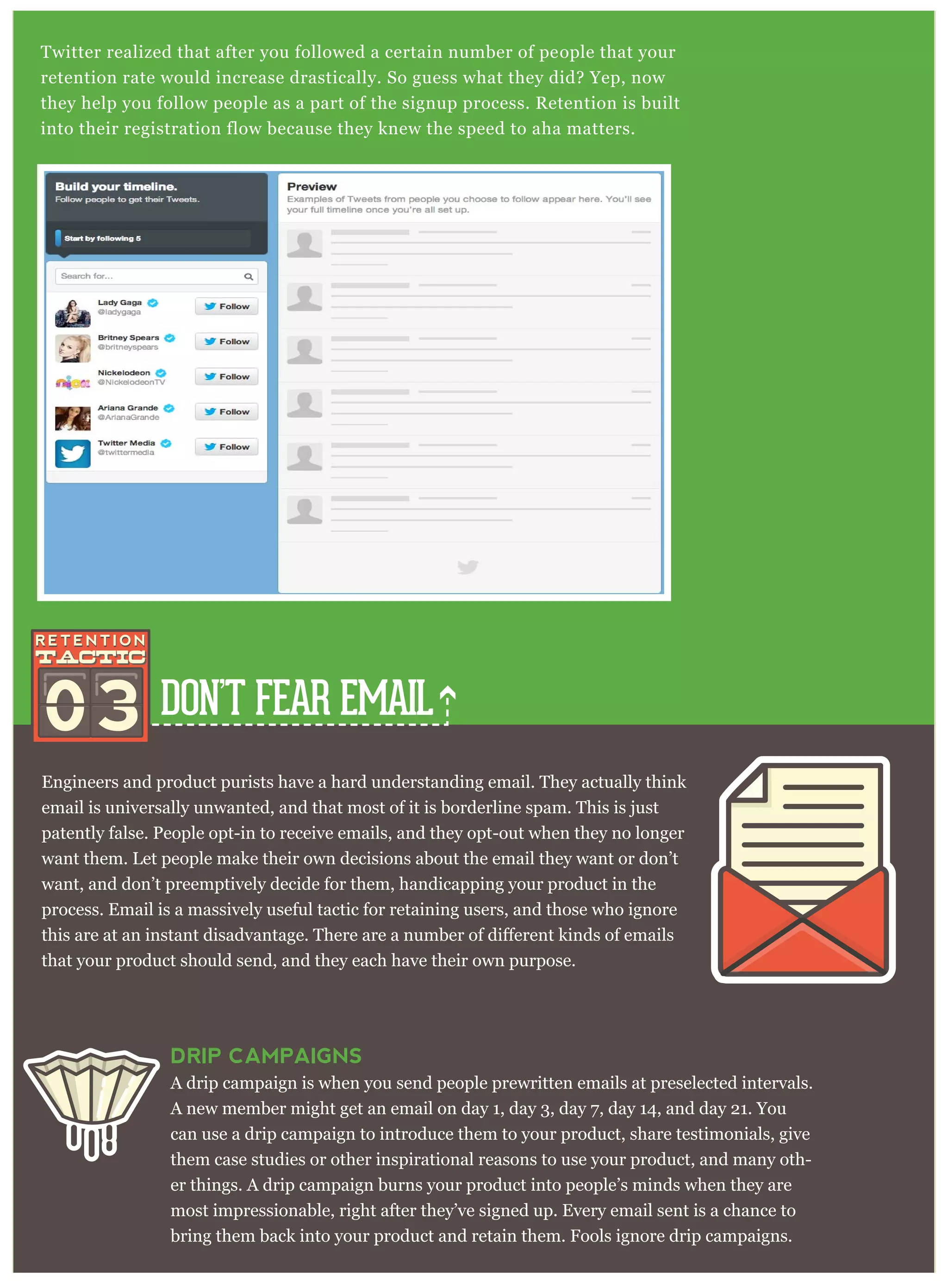 DON’T FEAR EMAIL
Twitter realized that after you followed a certain number of people that your
retention rate would increase drastically. So guess what they did? Yep, now
they help you follow people as a part of the signup process. Retention is built
into their registration flow because they knew the speed to aha matters.
03
Engineers and product purists have a hard understanding email. They actually think
email is universally unwanted, and that most of it is borderline spam. This is just
patently false. People opt-in to receive emails, and they opt-out when they no longer
want them. Let people make their own decisions about the email they want or don’t
want, and don’t preemptively decide for them, handicapping your product in the
process. Email is a massively useful tactic for retaining users, and those who ignore
that your product should send, and they each have their own purpose.
DRIP CAMPAIGNS
A drip campaign is when you send people prewritten emails at preselected intervals.
A new member might get an email on day 1, day 3, day 7, day 14, and day 21. You
can use a drip campaign to introduce them to your product, share testimonials, give
them case studies or other inspirational reasons to use your product, and many oth-
er things. A drip campaign burns your product into people’s minds when they are
most impressionable, right after they’ve signed up. Every email sent is a chance to
bring them back into your product and retain them. Fools ignore drip campaigns.
 