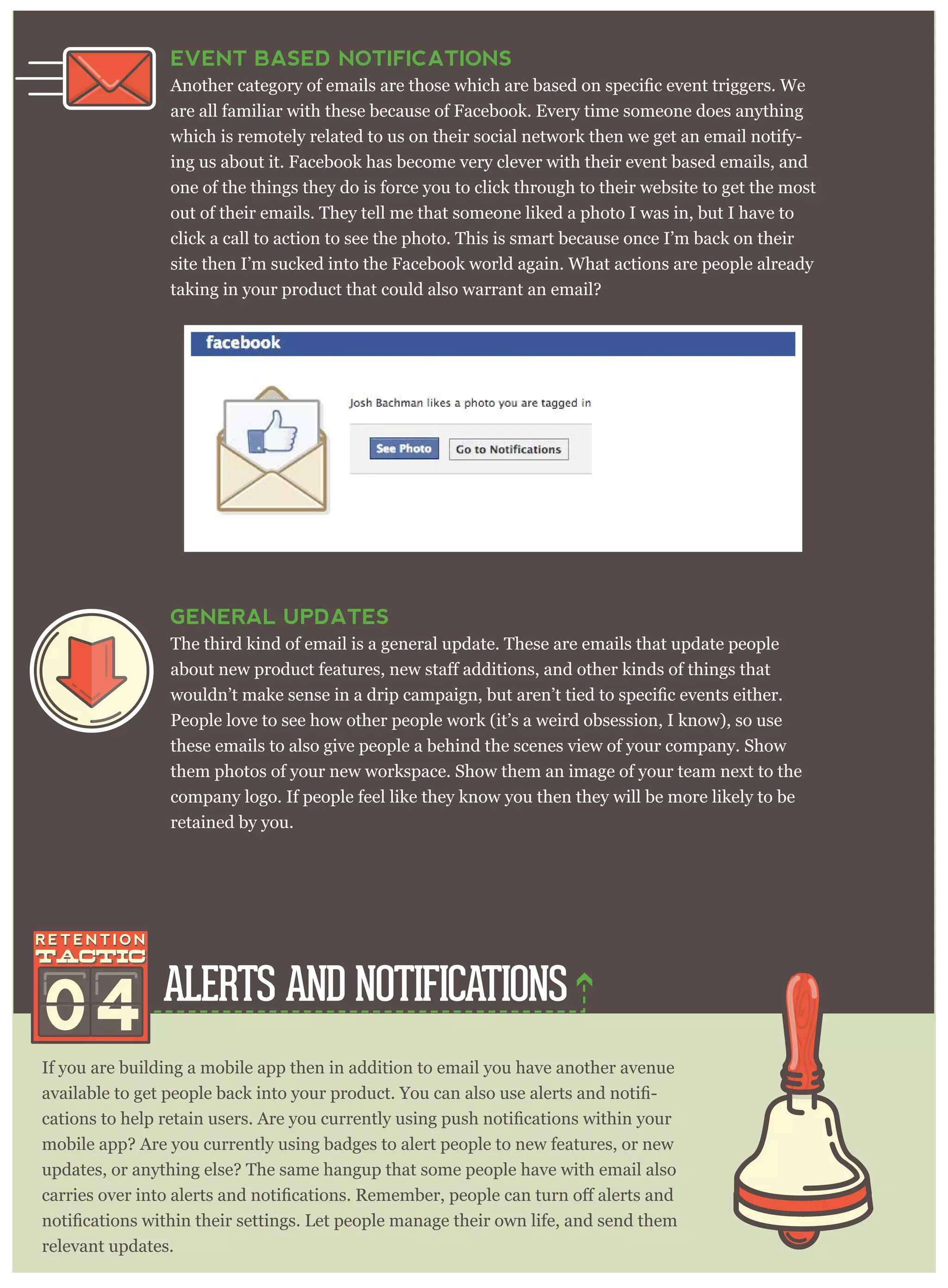 ALERTS AND NOTIFICATIONS
If you are building a mobile app then in addition to email you have another avenue
-
mobile app? Are you currently using badges to alert people to new features, or new
updates, or anything else? The same hangup that some people have with email also
relevant updates.
EVENT BASED NOTIFICATIONS
are all familiar with these because of Facebook. Every time someone does anything
which is remotely related to us on their social network then we get an email notify-
ing us about it. Facebook has become very clever with their event based emails, and
one of the things they do is force you to click through to their website to get the most
out of their emails. They tell me that someone liked a photo I was in, but I have to
click a call to action to see the photo. This is smart because once I’m back on their
site then I’m sucked into the Facebook world again. What actions are people already
taking in your product that could also warrant an email?
04
GENERAL UPDATES
The third kind of email is a general update. These are emails that update people
People love to see how other people work (it’s a weird obsession, I know), so use
these emails to also give people a behind the scenes view of your company. Show
them photos of your new workspace. Show them an image of your team next to the
company logo. If people feel like they know you then they will be more likely to be
retained by you.
 