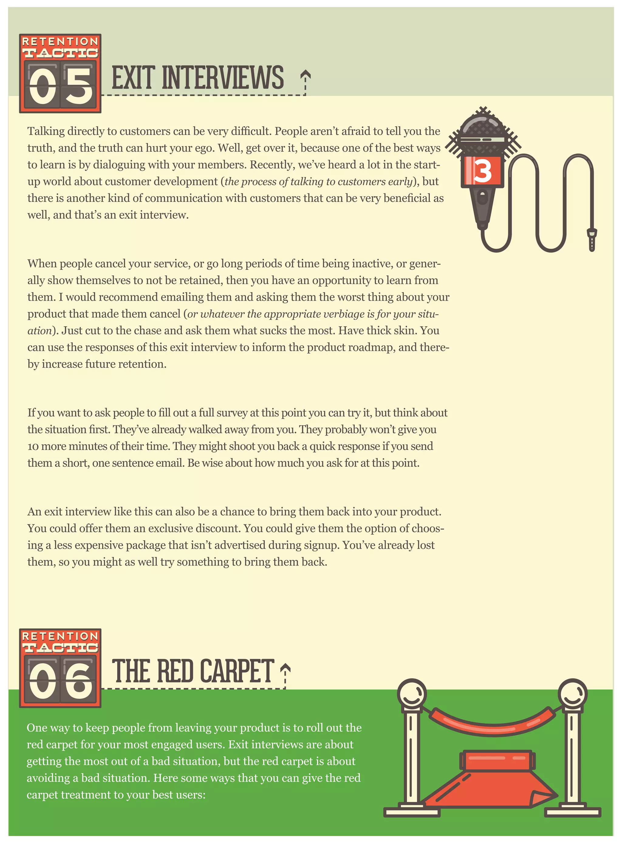 EXIT INTERVIEWS
THE RED CARPET
truth, and the truth can hurt your ego. Well, get over it, because one of the best ways
to learn is by dialoguing with your members. Recently, we’ve heard a lot in the start-
up world about customer development (the process of talking to customers early), but
there is another kind of communication with customers that can
well, and that’s an exit interview.
When people cancel your service, or go long periods of time being inactive, or gener-
ally show themselves to not be retained, then you have an opportunity to learn from
them. I would recommend emailing them and asking them the worst thing about your
product that made them cancel (or whatever the appropriate verbiage is for your situ-
ation). Just cut to the chase and ask them what sucks the most. Have thick skin. You
can use the responses of this exit interview to inform the product roadmap, and there-
by increase future retention.
10 more minutes of their time. They might shoot you back a quick response if you send
them a short, one sentence email. Be wise about how much you ask for at this point.
An exit interview like this can also be a chance to bring them back into your product.
-
ing a less expensive package that isn’t advertised during signup. You’ve already lost
them, so you might as well try something to bring them back.
One way to keep people from leaving your product is to roll out the
red carpet for your most engaged users. Exit interviews are about
getting the most out of a bad situation, but the red carpet is about
avoiding a bad situation. Here some ways that you can give the red
carpet treatment to your best users:
05
06
 