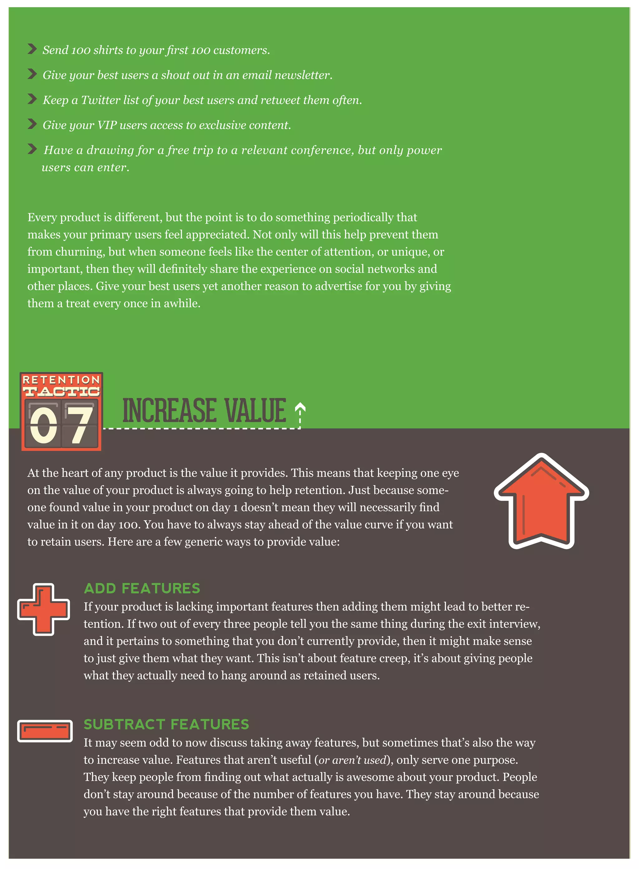 07 INCREASE VALUE
At the heart of any product is the value it provides. This means that keeping one eye
on the value of your product is always going to help retention. Just because some-
value in it on day 100. You have to always stay ahead of the value curve if you want
to retain users. Here are a few generic ways to provide value:
ADD FEATURES
If your product is lacking important features then adding them might lead to better re-
tention. If two out of every three people tell you the same thing during the exit interview,
and it pertains to something that you don’t currently provide, then it might make sense
to just give them what they want. This isn’t about feature creep, it’s about giving people
what they actually need to hang around as retained users.
SUBTRACT FEATURES
It may seem odd to now discuss taking away features, but sometimes that’s also the way
to increase value. Features that aren’t useful (or aren’t used), only serve one purpose.
don’t stay around because of the number of features you have. They stay around because
you have the right features that provide them value.
Give your best users a shout out in an email newsletter.
Keep a Twitter list of your best users and retweet them often.
Give your VIP users access to exclusive content.
Have a drawing for a free trip to a relevant conference, but only power
users can enter.
makes your primary users feel appreciated. Not only will this help prevent them
from churning, but when someone feels like the center of attention, or unique, or
other places. Give your best users yet another reason to advertise for you by giving
them a treat every once in awhile.
 