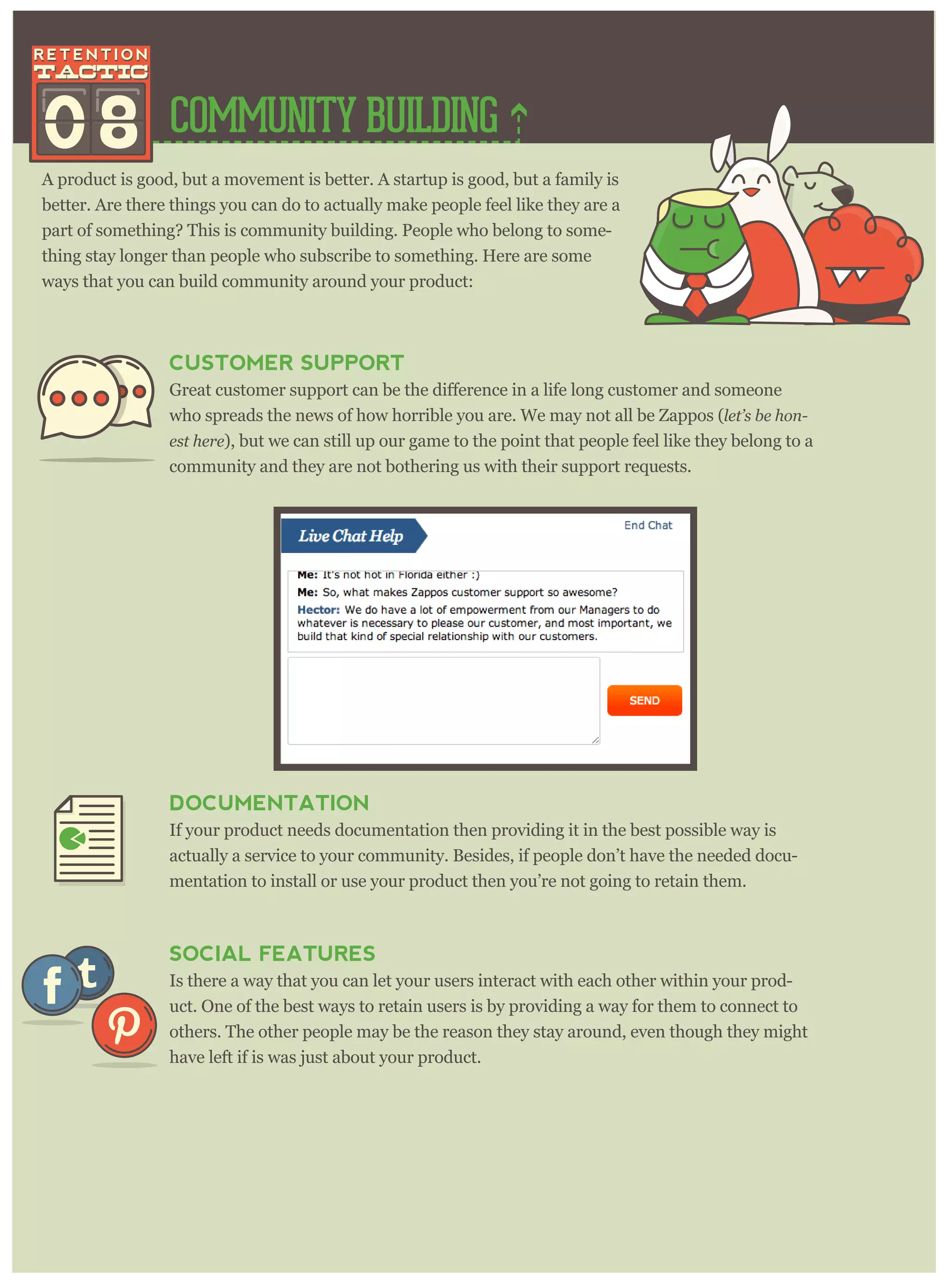 COMMUNITY BUILDING
A product is good, but a movement is better. A startup is good, but a family is
better. Are there things you can do to actually make people feel like they are a
part of something? This is community building. People who belong to some-
thing stay longer than people who subscribe to something. Here are some
ways that you can build community around your product:
08
CUSTOMER SUPPORT
omer and someone
who spreads the news of how horrible you are. We may not all be Zappos (let’ s be hon-
est her e), but we can still up our game to the point that people feel like they belong to a
community and they are not bothering us with their support requests.
DOCUMENTATION
If your product needs documentation then providing it in the best possible way is
actually a service to your community. Besides, if people don’t have the needed docu-
mentation to install or use your product then you’re not going to retain them.
SOCIAL FEATURES
Is there a way that you can let your users interact with each other within your prod-
uct. One of the best ways to retain users is by providing a way for them to connect to
others. The other people may be the reason they stay around, even though they might
have left if is was just about your product.
 